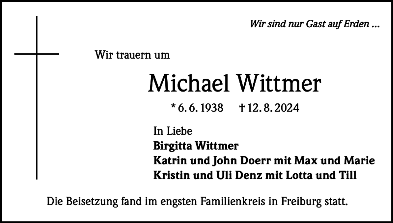 <p>Wir sind nur Gast auf Erden ...</p><p>Wir trauern um</p><p>Michael Wittmer<br />* 6. 6. 1938</p><p>† 12. 8. 2024</p><p>In Liebe<br />Birgitta Wittmer<br />Katrin und John Doerr mit Max und Marie<br />Kristin und Uli Denz mit Lotta und Till<br />Die Beisetzung fand im engsten Familienkreis in Freiburg statt.</p>