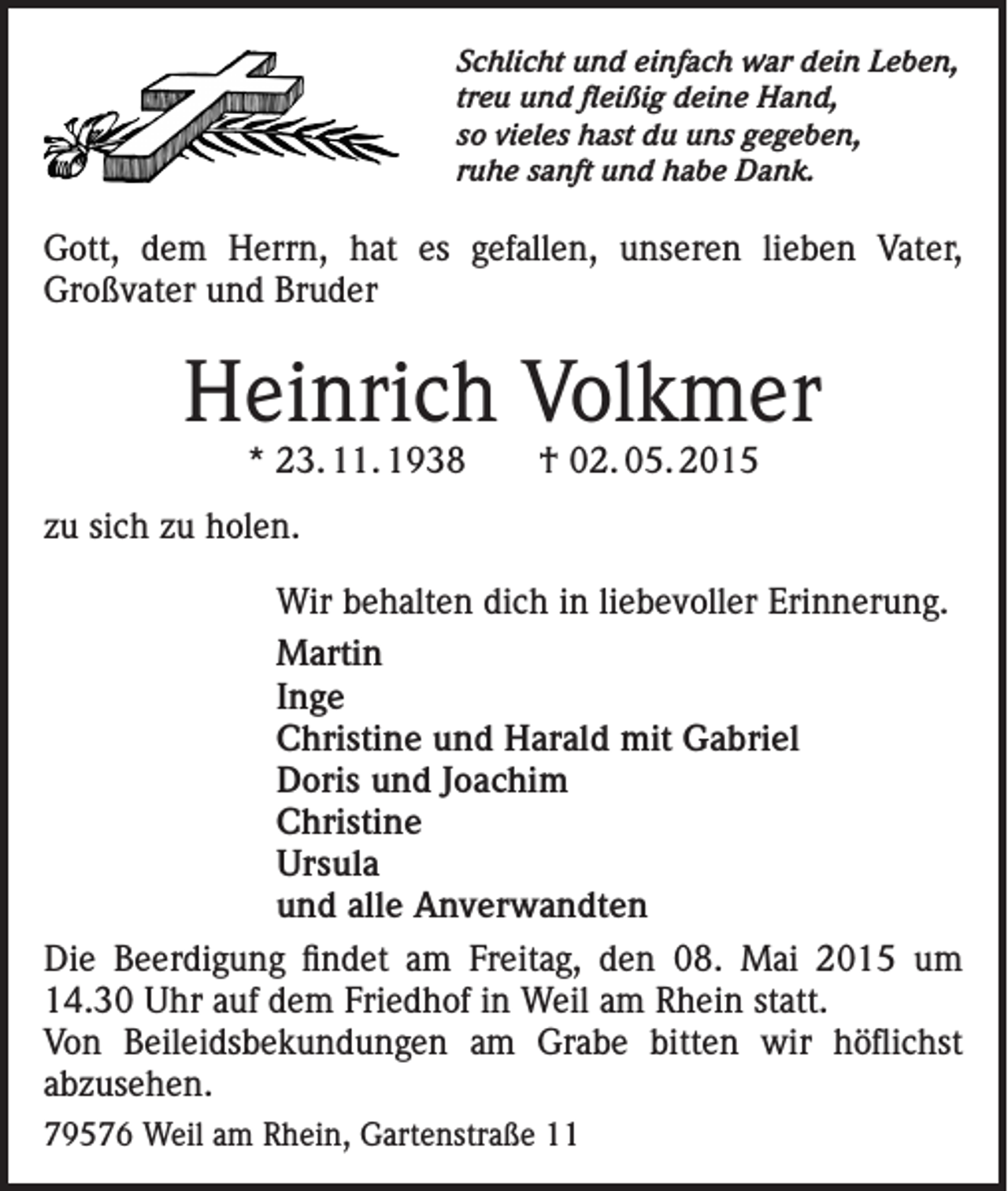 <p>Schlicht und einfach war dein Leben,<br />treu und fleißig deine Hand,<br />so vieles hast du uns gegeben,<br />ruhe sanft und habe Dank.</p><p>Gott, dem Herrn, hat es gefallen, unseren lieben Vater,<br />Großvater und Bruder</p><p>Heinrich Volkmer<br />* 23. 11. 1938 † 02. 05. 2015</p><p>zu sich zu holen.<br />Wir behalten dich in liebevoller Erinnerung.<br />Martin<br />Inge<br />Christine und Harald mit Gabriel<br />Doris und Joachim<br />Christine<br />Ursula<br />und alle Anverwandten<br />Die Beerdigung findet am Freitag, den 08. Mai 2015 um<br />14.30 Uhr auf dem Friedhof in Weil am Rhein statt.<br />Von Beileidsbekundungen am Grabe bitten wir höflichst<br />abzusehen.<br />79576 Weil am Rhein, Gartenstraße 11</p>