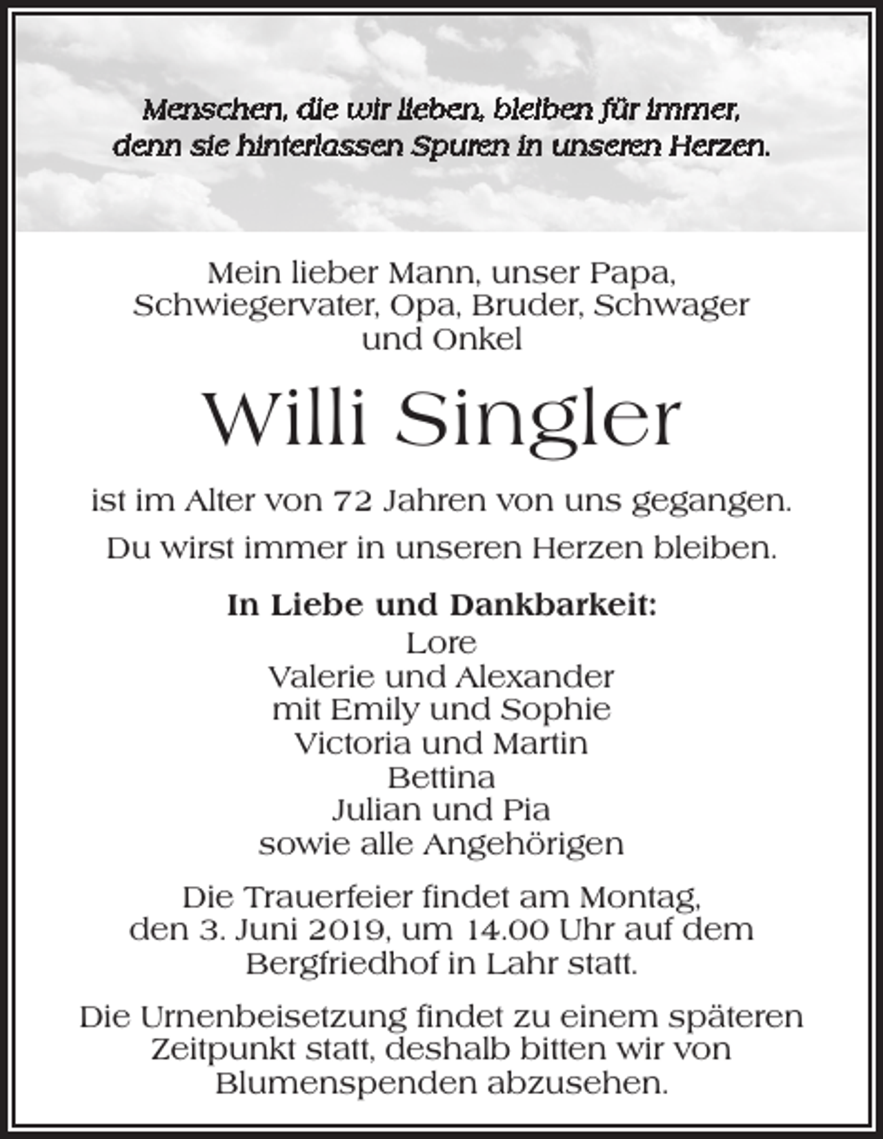 <p>Menschen, die wir lieben, bleiben für immer,<br />denn sie hinterlassen Spuren in unseren Herzen.</p><p>Mein lieber Mann, unser Papa,<br />Schwiegervater, Opa, Bruder, Schwager<br />und Onkel</p><p>Willi Singler<br />ist im Alter von 72 Jahren von uns gegangen.<br />Du wirst immer in unseren Herzen bleiben.<br />In Liebe und Dankbarkeit:<br />Lore<br />Valerie und Alexander<br />mit Emily und Sophie<br />Victoria und Martin<br />Bettina<br />Julian und Pia<br />sowie alle Angehörigen<br />Die Trauerfeier findet am Montag,<br />den 3. Juni 2019, um 14.00 Uhr auf dem<br />­Bergfriedhof in Lahr statt.<br />Die Urnenbeisetzung findet zu einem späteren<br />Zeitpunkt statt, deshalb bitten wir von<br />­Blumenspenden abzusehen.</p>