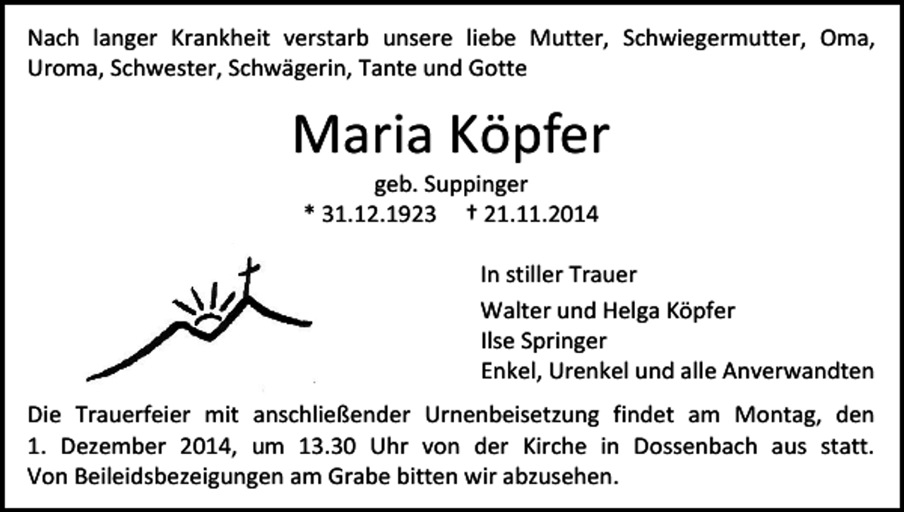 <p>Nach langer Krankheit verstarb unsere liebe Mutter, Schwiegermutter, Oma,<br />Uroma, Schwester, Schwägerin, Tante und Gotte</p><p>Maria Köpfer<br />geb. Suppinger<br />* 31.12.1923 † 21.11.2014</p><p>In stiller Trauer<br />Walter und Helga Köpfer<br />Ilse Springer<br />Enkel, Urenkel und alle Anverwandten<br />Die Trauerfeier mit anschließender Urnenbeisetzung findet am Montag, den<br />1. Dezember 2014, um 13.30 Uhr von der Kirche in Dossenbach aus statt.<br />Von Beileidsbezeigungen am Grabe bitten wir abzusehen.</p>