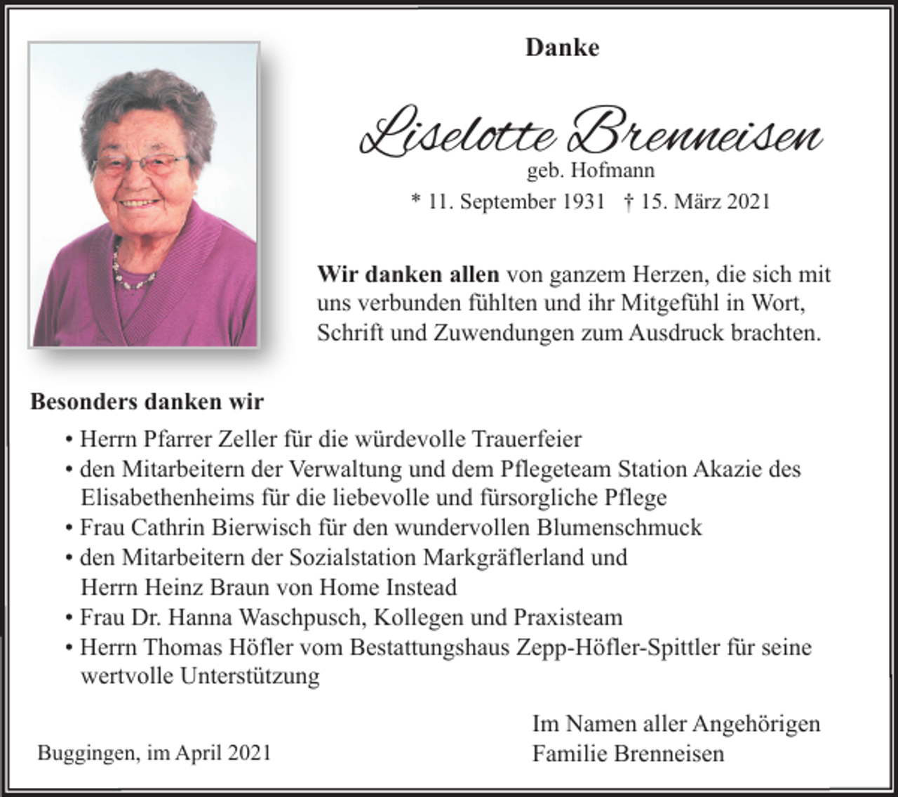 <p>Danke</p><p>Liselotte Brenneisen<br />geb. Hofmann<br />* 11. September 1931 † 15. März 2021</p><p>Wir danken allen von ganzem Herzen, die sich mit<br />uns verbunden fühlten und ihr Mitgefühl in Wort,<br />Schrift und Zuwendungen zum Ausdruck brachten.<br />Besonders danken wir<br />• Herrn Pfarrer Zeller für die würdevolle Trauerfeier<br />• den Mitarbeitern der Verwaltung und dem Pflegeteam Station Akazie des<br />Elisabethenheims für die liebevolle und fürsorgliche Pflege<br />• Frau Cathrin Bierwisch für den wundervollen Blumenschmuck<br />• den Mitarbeitern der Sozialstation Markgräflerland und<br />Herrn Heinz Braun von Home Instead<br />• Frau Dr. Hanna Waschpusch, Kollegen und Praxisteam<br />• Herrn Thomas Höfler vom Bestattungshaus Zepp-Höfler-Spittler für seine<br />wertvolle Unterstützung<br />Buggingen, im April 2021</p><p>Im Namen aller Angehörigen<br />Familie Brenneisen</p>
