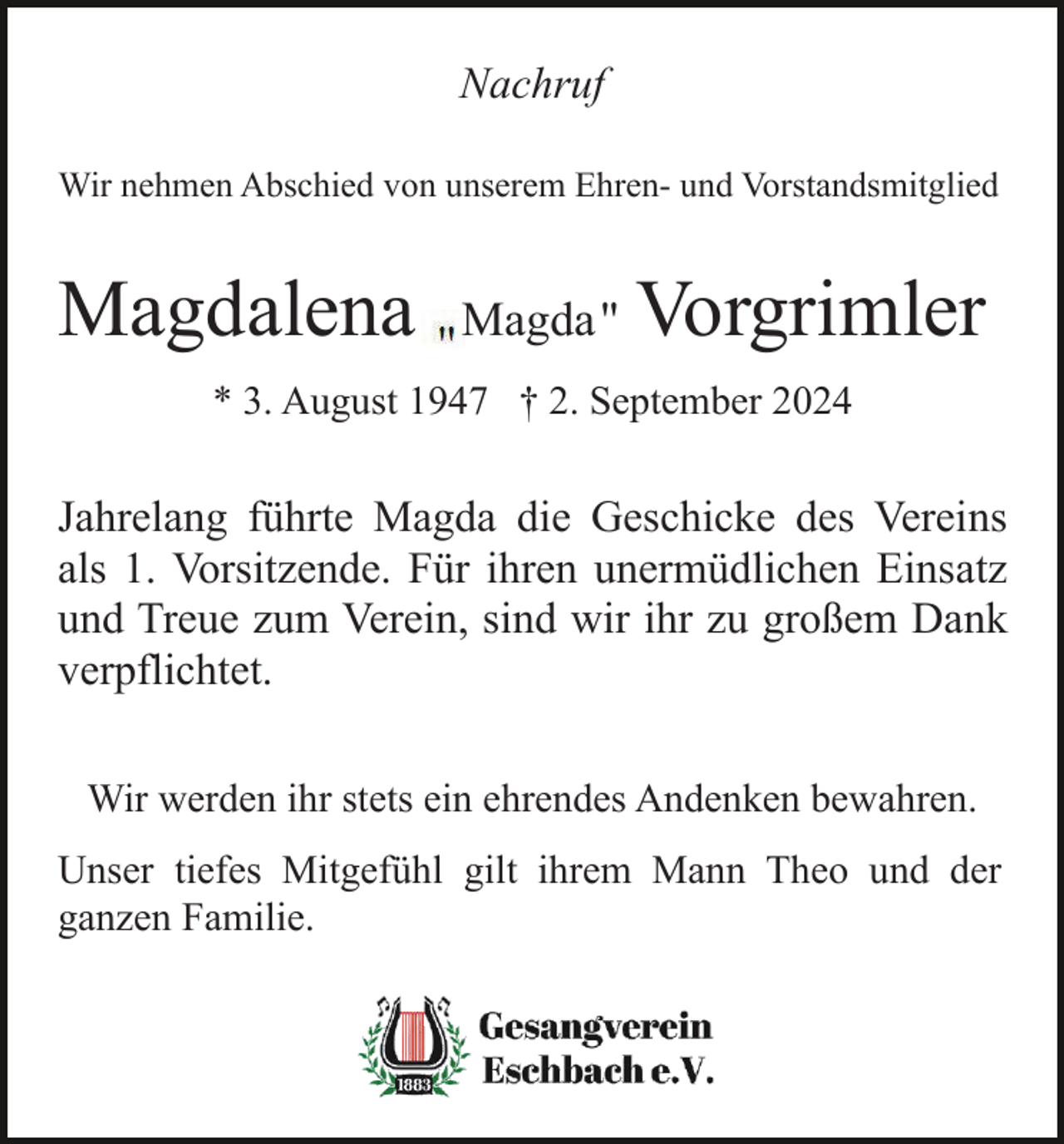 <p>Nachruf<br />Wir nehmen Abschied von unserem Ehren- und Vorstandsmitglied</p><p>Magdalena</p><p>Magda"</p><p>Vorgrimler</p><p>* 3. August 1947 † 2. September 2024</p><p>Jahrelang führte Magda die Geschicke des Vereins<br />als 1. Vorsitzende. Für ihren unermüdlichen Einsatz<br />und Treue zum Verein, sind wir ihr zu großem Dank<br />verpflichtet.<br />Wir werden ihr stets ein ehrendes Andenken bewahren.<br />Unser tiefes Mitgefühl gilt ihrem Mann Theo und der<br />ganzen Familie.</p>