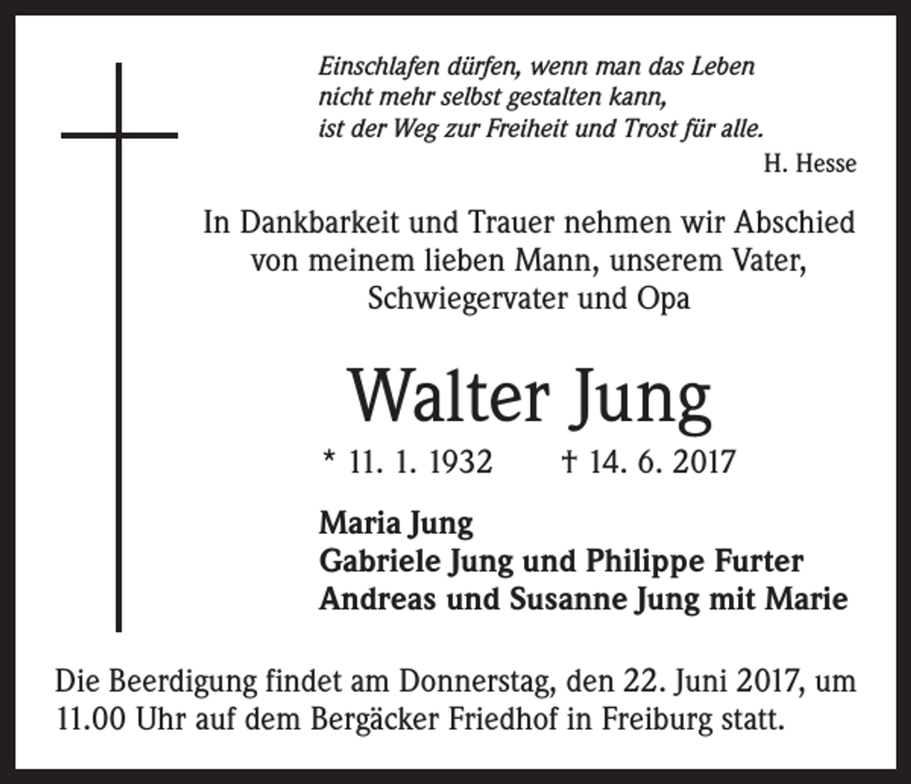 <p>Einschlafen dürfen, wenn man das Leben<br />nicht mehr selbst gestalten kann,<br />ist der Weg zur Freiheit und Trost für alle.</p><p>H. Hesse</p><p>In Dankbarkeit und Trauer nehmen wir Abschied<br />von meinem lieben Mann, unserem Vater,<br />Schwiegervater und Opa</p><p>Walter Jung<br />* 11. 1. 1932 † 14. 6. 2017<br />Maria Jung<br />Gabriele Jung und Philippe Furter<br />Andreas und Susanne Jung mit Marie<br />Die Beerdigung findet am Donnerstag, den 22. Juni 2017, um<br />11.00 Uhr auf dem Bergäcker Friedhof in Freiburg statt.</p>