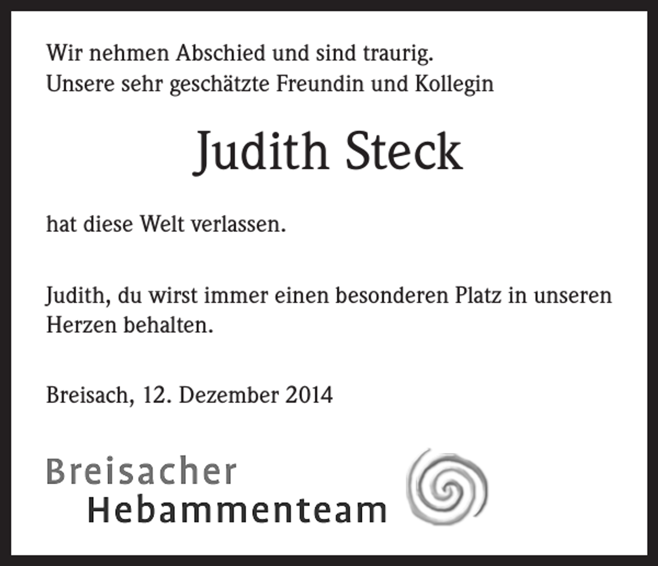 <p>Wir nehmen Abschied und sind traurig.<br />Unsere sehr geschätzte Freundin und Kollegin</p><p>Judith Steck<br />hat diese Welt verlassen.<br />Judith, du wirst immer einen besonderen Platz in unseren<br />Herzen behalten.<br />Breisach, 12. Dezember 2014</p>