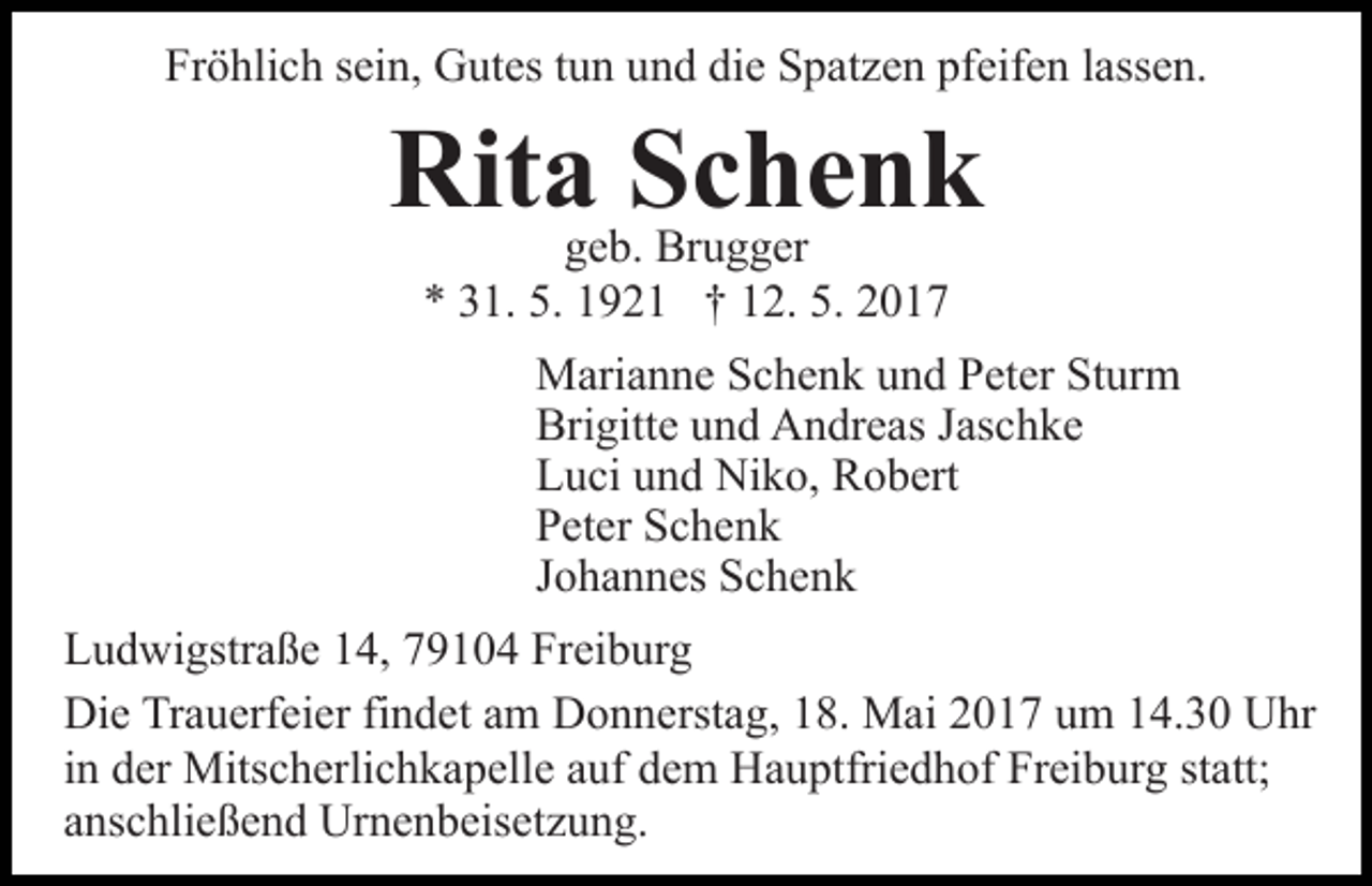 <p>Fröhlich sein, Gutes tun und die Spatzen pfeifen lassen.</p><p>Ritageb.Schenk<br />Brugger<br />* 31. 5. 1921 † 12. 5. 2017</p><p>Marianne Schenk und Peter Sturm<br />Brigitte und Andreas Jaschke<br />Luci und Niko, Robert<br />Peter Schenk<br />Johannes Schenk<br />Ludwigstraße 14, 79104 Freiburg<br />Die Trauerfeier findet am Donnerstag, 18. Mai 2017 um 14.30 Uhr<br />in der Mitscherlichkapelle auf dem Hauptfriedhof Freiburg statt;<br />anschließend Urnenbeisetzung.</p>