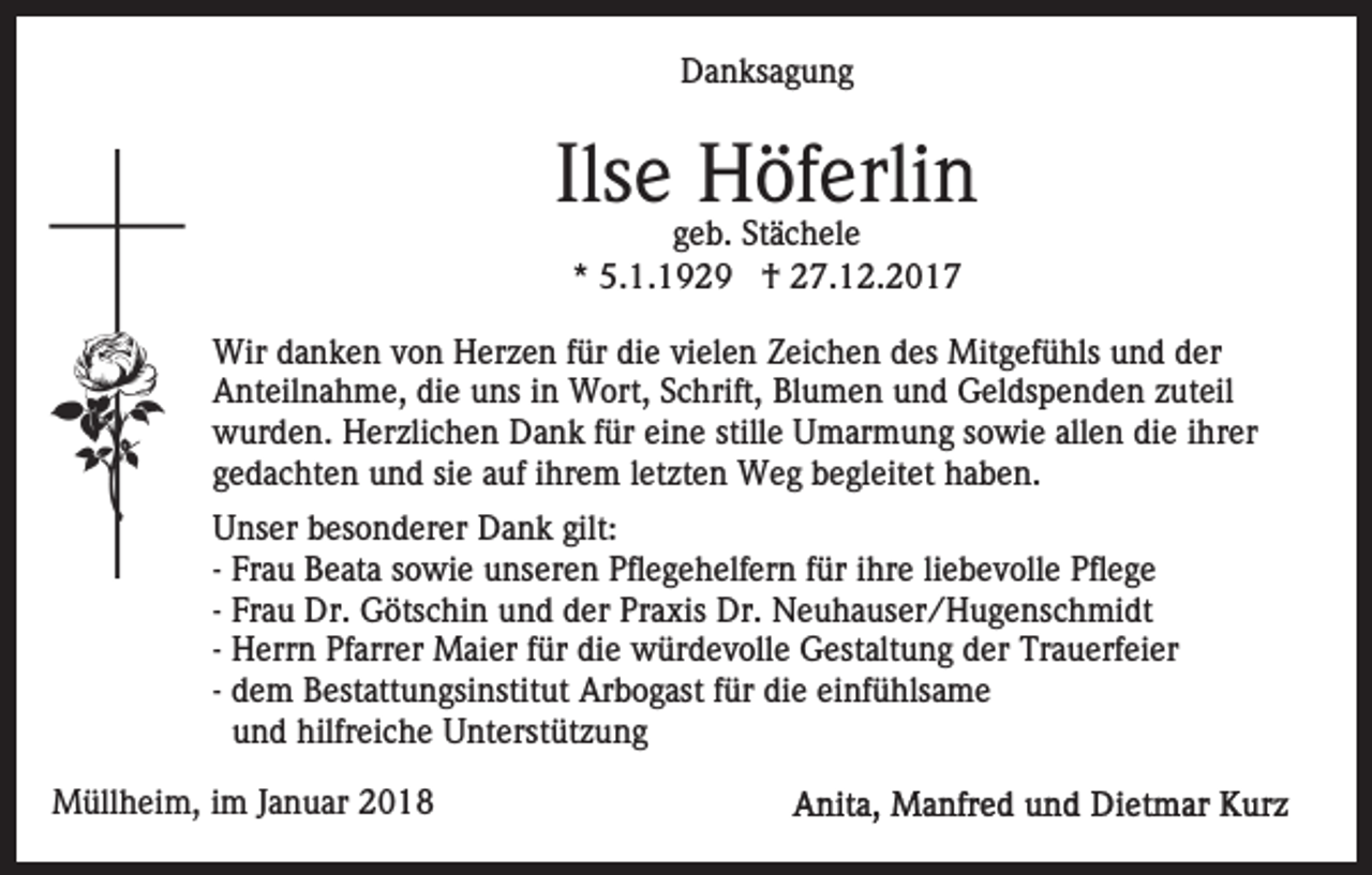 <p>DDanksagung<br />a n ks a g u n g</p><p>Ilsee Höferlin<br />Ils<br />H öf erli n<br />g e b. Stächele<br />geb.<br />St ä c h el e<br />** 5.1.1929<br />5. 1. 1 9 2 9 †<br />† 27.12.2017<br />2 7. 1 2. 2 0 1 7</p><p>Wird danken<br />Wir<br />a n k e n v von<br />o n HHerzen<br />er z e n für<br />f ür die<br />di e vielen<br />vi el e n Zeichen<br />Z ei c h e n des<br />des Mitgefühls<br />Mit g ef ü hls und<br />u n d der<br />d er<br />Anteilnahme,<br />A nt eil n a h m e, didie<br />e uuns<br />ns i in<br />n Wort,<br />W ort, Schrift,<br />S c hrift, Blumen<br />Bl u m e n und<br />un d Geldspenden<br />G el ds p e n d e n zzuteil<br />ut eil<br />wurden.<br />w ur d e n. HHerzlichen<br />er zli c h e n DDank<br />a n k ffür<br />ür ei<br />eine<br />n e still<br />stille<br />e Umarmung<br />U m ar m u n g ssowie<br />o wi e all<br />allen<br />e n di<br />die<br />e iihrer<br />hr er<br />g e d a c ht e n und<br />u n d sisiee aauf<br />uf iihrem<br />h r e m lletzten<br />et zt e n Weg<br />W e g begleitet<br />b e gl eitet haben.<br />h a b e n.<br />gedachten<br />U ns er bbesonderer<br />Unser<br />es o n d er er Dank<br />D a n k gilt:<br />gilt:<br />-- Frau<br />Fr a u Beata<br />B e at a sowie<br />s o wi e unseren<br />u ns ere n Pflegehelfern<br />Pfl e g e h elf er n ffür<br />ür iihre<br />hr e li<br />liebevolle<br />e b e v oll e Pflege<br />Pfl e g e<br />-- Frau<br />Fr a u Dr.<br />Dr. Götschin<br />G öts c hi n und<br />u n d dder<br />er Praxis<br />Pr a xis Dr.<br />Dr. Neuhauser/Hugenschmidt<br />N e u h a us e r / H u g e ns c h mi dt<br />-- Herrn<br />H err n Pfarrer<br />Pf arr er Maier<br />M ai er für<br />f ür die<br />di e würdevolle<br />w ür d e v oll e Gestaltung<br />G est alt un g dder<br />er Trauerfeier<br />Tr a u erf ei er<br />-- dem<br />d e m Bestattungsinstitut<br />B est att u n gsi nstit ut Arbogast<br />Ar b o g ast ffür<br />ür die<br />di e einfühlsame<br />ei nf ü hls a m e<br />und<br />u n d hilfreiche<br />hilfr ei c h e Unterstützung<br />U nt erst üt z u n g<br />MMüllheim,<br />üll h ei m, i im<br />m J aJanuar<br />n u ar 018<br />0 18</p>