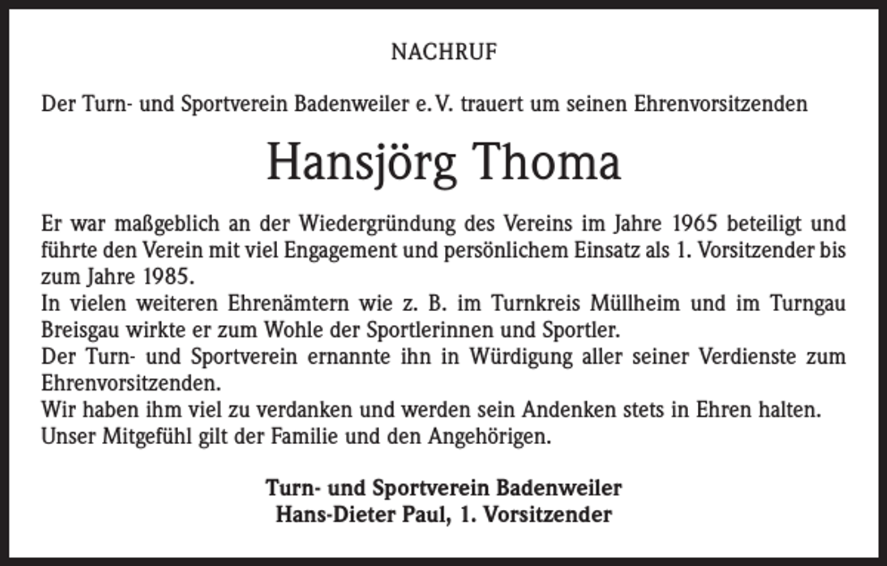 <p>NACHRUF<br />Der Turn- und Sportverein Badenweiler e. V. trauert um seinen Ehrenvorsitzenden</p><p>Hansjörg Thoma<br />Er war maßgeblich an der Wiedergründung des Vereins im Jahre 1965 beteiligt und<br />führte den Verein mit viel Engagement und persönlichem Einsatz als 1. Vorsitzender bis<br />zum Jahre 1985.<br />In vielen weiteren Ehrenämtern wie z. B. im Turnkreis Müllheim und im Turngau<br />Breisgau wirkte er zum Wohle der Sportlerinnen und Sportler.<br />Der Turn- und Sportverein ernannte ihn in Würdigung aller seiner Verdienste zum<br />Ehrenvorsitzenden.<br />Wir haben ihm viel zu verdanken und werden sein Andenken stets in Ehren halten.<br />Unser Mitgefühl gilt der Familie und den Angehörigen.<br />Turn- und Sportverein Badenweiler<br />Hans-Dieter Paul, 1. Vorsitzender</p>