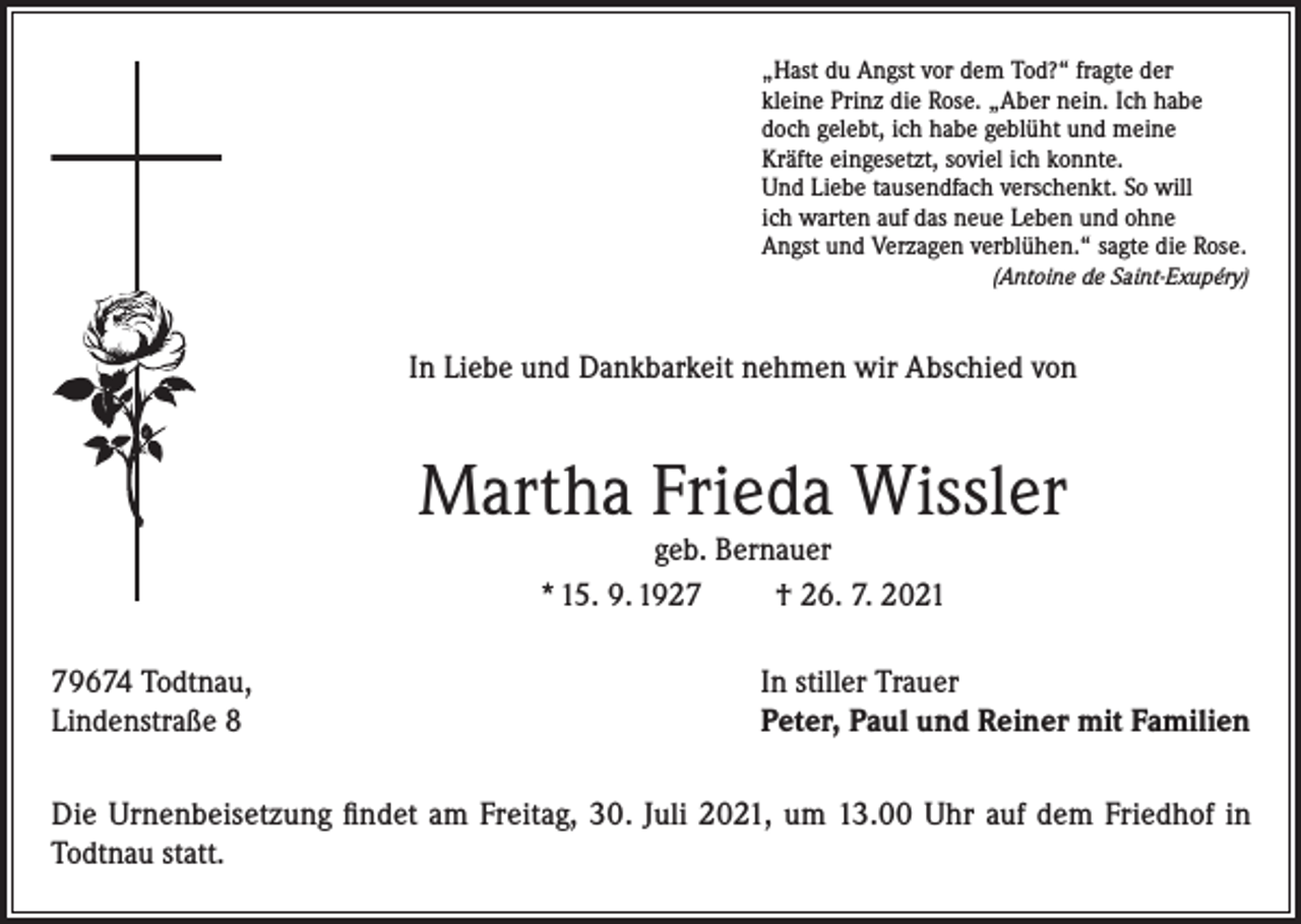 <p>„Hast du Angst vor dem Tod?“ fragte der<br />kleine Prinz die Rose. „Aber nein. Ich habe<br />doch gelebt, ich habe geblüht und meine<br />Kräfte eingesetzt, soviel ich konnte.<br />Und Liebe tausendfach verschenkt. So will<br />ich warten auf das neue Leben und ohne<br />Angst und Verzagen verblühen.“ sagte die Rose.<br />(Antoine de Saint-Exupéry)</p><p>In Liebe und Dankbarkeit nehmen wir Abschied von</p><p>Martha Frieda Wissler<br />geb. Bernauer<br />* 15. 9. 1927<br />† 26. 7. 2021</p><p>79674 Todtnau,<br />Lindenstraße 8</p><p>In stiller Trauer<br />Peter, Paul und Reiner mit Familien</p><p>Die Urnenbeisetzung findet am Freitag, 30. Juli 2021, um 13.00 Uhr auf dem Friedhof in<br />Todtnau statt.</p>