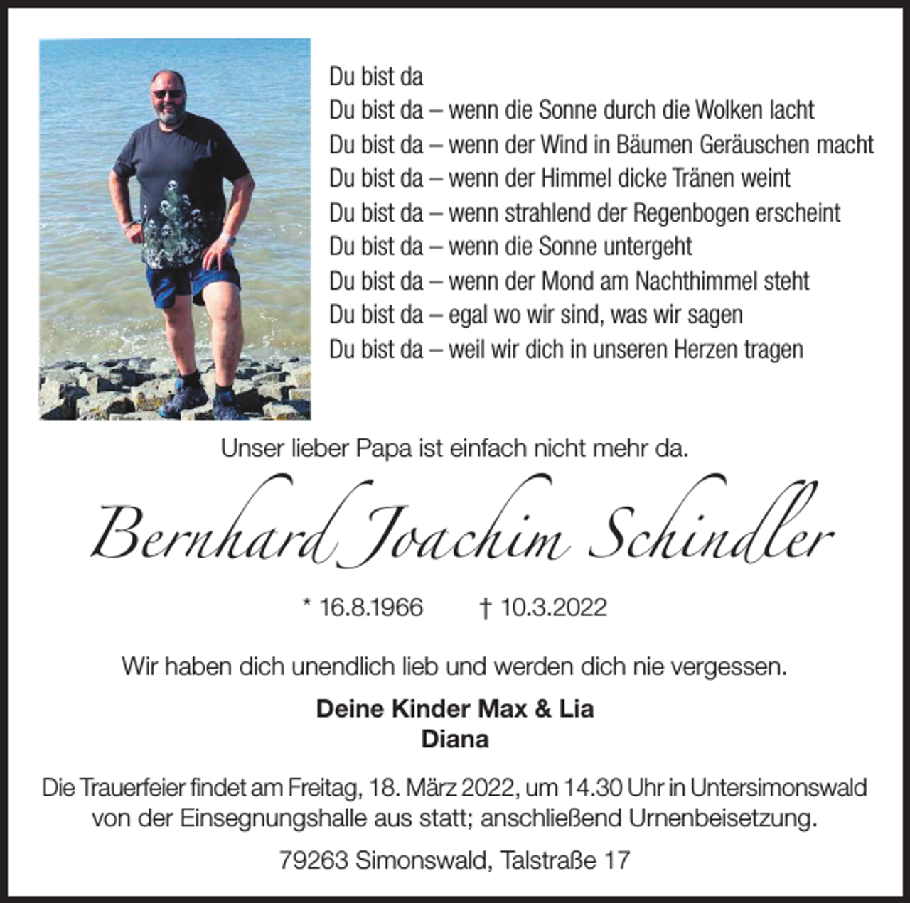 <p>Du bist da<br />Du bist da – wenn die Sonne durch die Wolken lacht<br />Du bist da – wenn der Wind in Bäumen Geräuschen macht<br />Du bist da – wenn der Himmel dicke Tränen weint<br />Du bist da – wenn strahlend der Regenbogen erscheint<br />Du bist da – wenn die Sonne untergeht<br />Du bist da – wenn der Mond am Nachthimmel steht<br />Du bist da – egal wo wir sind, was wir sagen<br />Du bist da – weil wir dich in unseren Herzen tragen</p><p>Bernhard Joachim Schindler<br />Unser lieber Papa ist einfach nicht mehr da.</p><p>* 16.8.1966</p><p>† 10.3.2022</p><p>Wir haben dich unendlich lieb und werden dich nie vergessen.<br />Deine Kinder Max &amp; Lia<br />Diana<br />Die Trauerfeier findet am Freitag, 18. März 2022, um 14.30 Uhr in Untersimonswald<br />von der Einsegnungshalle aus statt; anschließend Urnenbeisetzung.<br />79263 Simonswald, Talstraße 17</p>