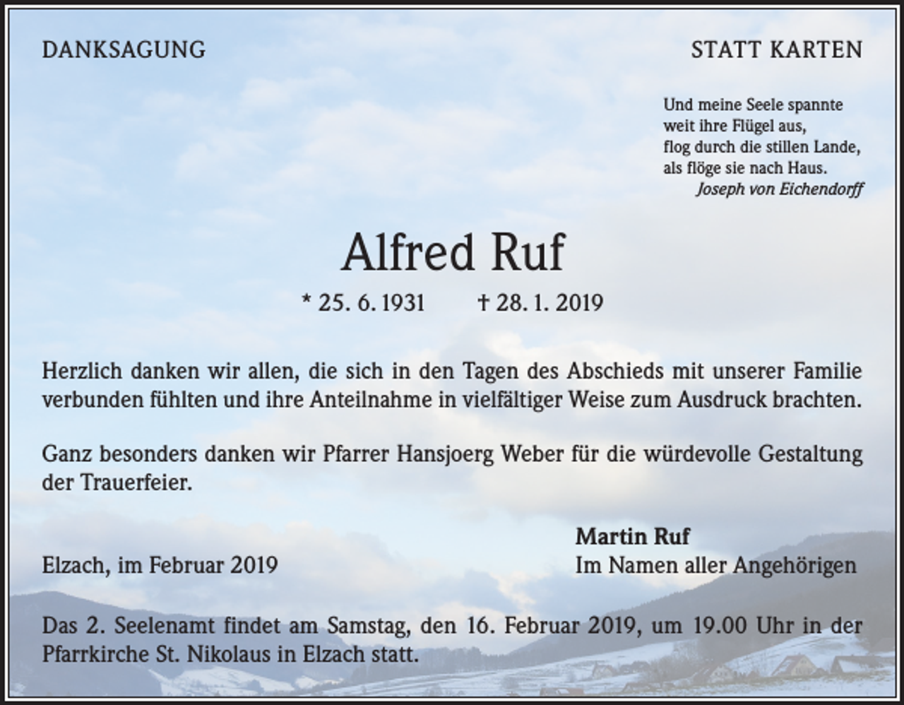 <p>DANKSAGUNG</p><p>STATT KARTEN<br />Und meine Seele spannte<br />weit ihre Flügel aus,<br />flog durch die stillen Lande,<br />als flöge sie nach Haus.</p><p>Joseph von Eichendorff</p><p>Alfred Ruf<br />* 25. 6. 1931 † 28. 1. 2019<br />Herzlich danken wir allen, die sich in den Tagen des Abschieds mit unserer Familie<br />verbunden fühlten und ihre Anteilnahme in vielfältiger Weise zum Ausdruck brachten.<br />Ganz besonders danken wir Pfarrer Hansjoerg Weber für die würdevolle Gestaltung<br />der Trauerfeier.</p><p>Elzach, im Februar 2019</p><p>Martin Ruf<br />Im Namen aller Angehörigen</p><p>Das 2. Seelenamt findet am Samstag, den 16. Februar 2019, um 19.00 Uhr in der<br />Pfarrkirche St. Nikolaus in Elzach statt.</p>