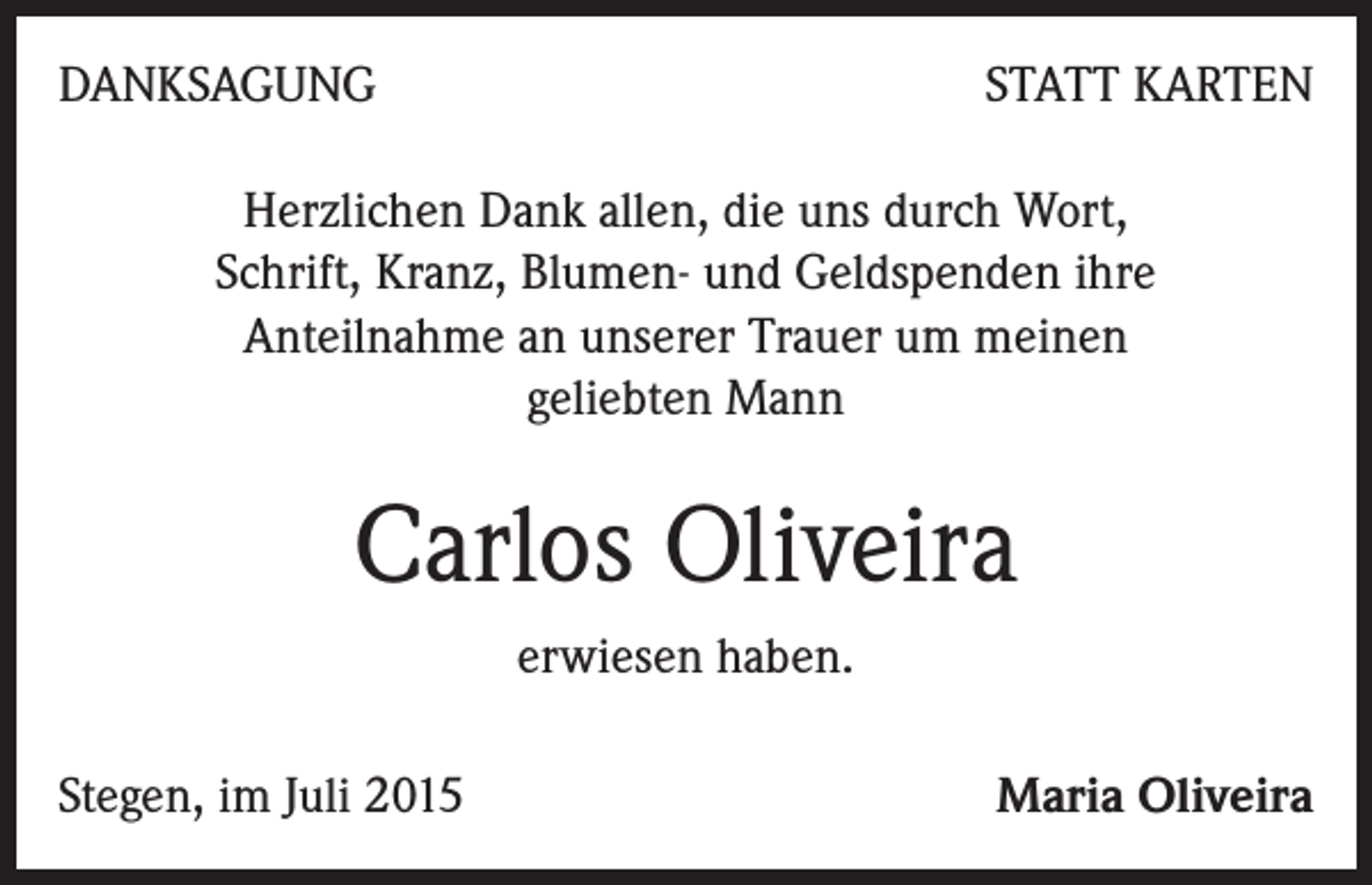 <p>DANKSAGUNG</p><p>STATT KARTEN</p><p>Herzlichen Dank allen, die uns durch Wort,<br />Schrift, Kranz, Blumen- und Geldspenden ihre<br />Anteilnahme an unserer Trauer um meinen<br />geliebten Mann</p><p>Carlos Oliveira<br />erwiesen haben.<br />Stegen, im Juli 2015</p><p>Maria Oliveira</p>