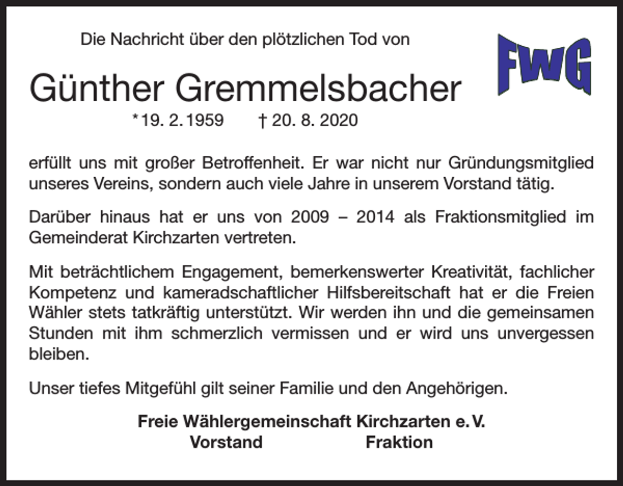 <p>Die Nachricht über den plötzlichen Tod von</p><p>Günther Gremmelsbacher<br />* 19. 2. 1959 † 20. 8. 2020</p><p>erfüllt uns mit großer Betroffenheit. Er war nicht nur Gründungsmitglied<br />unseres Vereins, sondern auch viele Jahre in unserem Vorstand tätig.<br />Darüber hinaus hat er uns von 2009 – 2014 als Fraktionsmitglied im<br />­Gemeinderat Kirchzarten vertreten.<br />Mit beträchtlichem Engagement, bemerkenswerter Kreativität, fachlicher<br />Kompetenz und kameradschaftlicher Hilfsbereitschaft hat er die Freien<br />Wähler stets tatkräftig unterstützt. Wir werden ihn und die gemeinsamen<br />Stunden mit ihm schmerzlich vermissen und er wird uns unvergessen<br />­bleiben.<br />Unser tiefes Mitgefühl gilt seiner Familie und den Angehörigen.<br />Freie Wählergemeinschaft Kirchzarten e. V.<br />Vorstand Fraktion</p>