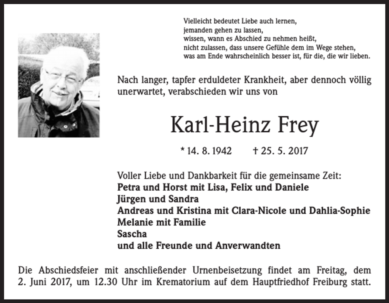 <p>Vielleicht bedeutet Liebe auch lernen,<br />jemanden gehen zu lassen,<br />wissen, wann es Abschied zu nehmen heißt,<br />nicht zulassen, dass unsere Gefühle dem im Wege stehen,<br />was am Ende wahrscheinlich besser ist, für die, die wir lieben.</p><p>Nach langer, tapfer erduldeter Krankheit, aber dennoch völlig<br />unerwartet, verabschieden wir uns von</p><p>Karl-Heinz Frey<br />* 14. 8. 1942 † 25. 5. 2017<br />Voller Liebe und Dankbarkeit für die gemeinsame Zeit:<br />Petra und Horst mit Lisa, Felix und Daniele<br />Jürgen und Sandra<br />Andreas und Kristina mit Clara-Nicole und Dahlia-Sophie<br />Melanie mit Familie<br />Sascha<br />und alle Freunde und Anverwandten<br />Die Abschiedsfeier mit anschließender Urnenbeisetzung findet am Freitag, dem<br />2. Juni 2017, um 12.30 Uhr im Krematorium auf dem Hauptfriedhof Freiburg statt.</p>