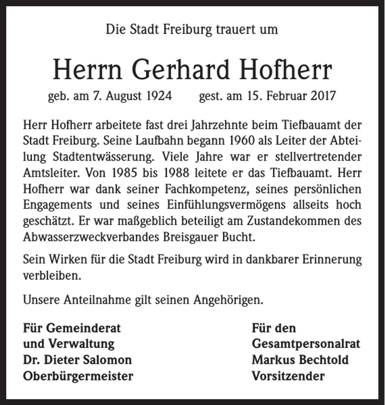 <p>Die Stadt Freiburg trauert um</p><p>Herrn Gerhard Hofherr<br />geb. am 7. August 1924 gest. am 15. Februar 2017<br />Herr Hofherr arbeitete fast drei Jahrzehnte beim Tiefbauamt der<br />Stadt Freiburg. Seine Laufbahn begann 1960 als Leiter der Abteilung Stadtentwässerung. Viele Jahre war er stellvertretender<br />Amtsleiter. Von 1985 bis 1988 leitete er das Tiefbauamt. Herr<br />Hofherr war dank seiner Fachkompetenz, seines persönlichen<br />Engagements und seines Einfühlungsvermögens allseits hoch<br />geschätzt. Er war maßgeblich beteiligt am Zustandekommen des<br />Abwasserzweckverbandes Breisgauer Bucht.<br />Sein Wirken für die Stadt Freiburg wird in dankbarer Erinnerung<br />verbleiben.<br />Unsere Anteilnahme gilt seinen Angehörigen.<br />Für Gemeinderat<br />und Verwaltung<br />Dr. Dieter Salomon<br />Oberbürgermeister</p><p>Für den<br />Gesamtpersonalrat<br />Markus Bechtold<br />Vorsitzender</p>