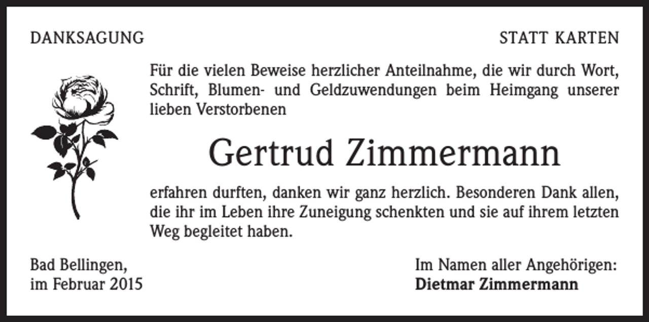 <p>DANKSAGUNG</p><p>STATT KARTEN<br />Für die vielen Beweise herzlicher Anteilnahme, die wir durch Wort,<br />Schrift, Blumen- und Geldzuwendungen beim Heimgang unserer<br />­lieben Verstorbenen</p><p>Gertrud Zimmermann<br />erfahren durften, danken wir ganz herzlich. Besonderen Dank allen,<br />die ihr im Leben ihre Zuneigung schenkten und sie auf ihrem letzten<br />Weg begleitet haben.<br />Bad Bellingen,<br />im Februar 2015</p><p>Im Namen aller Angehörigen:<br />Dietmar Zimmermann</p>
