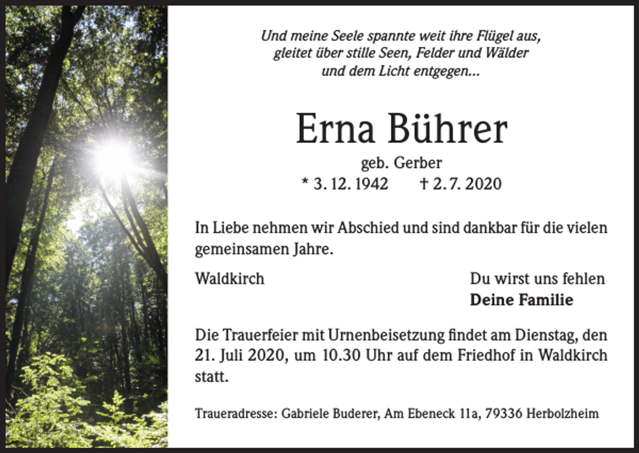 <p>Und meine Seele spannte weit ihre Flügel aus,<br />gleitet über stille Seen, Felder und Wälder<br />und dem Licht entgegen...</p><p>Erna Bührer<br />geb. Gerber<br />* 3. 12. 1942<br />† 2. 7. 2020</p><p>In Liebe nehmen wir Abschied und sind dankbar für die vielen<br />gemeinsamen Jahre.<br />Waldkirch</p><p>Du wirst uns fehlen<br />Deine Familie</p><p>Die Trauerfeier mit Urnenbeisetzung findet am Dienstag, den<br />21. Juli 2020, um 10.30 Uhr auf dem Friedhof in Waldkirch<br />statt.<br />Traueradresse: Gabriele Buderer, Am Ebeneck 11a, 79336 Herbolzheim</p>
