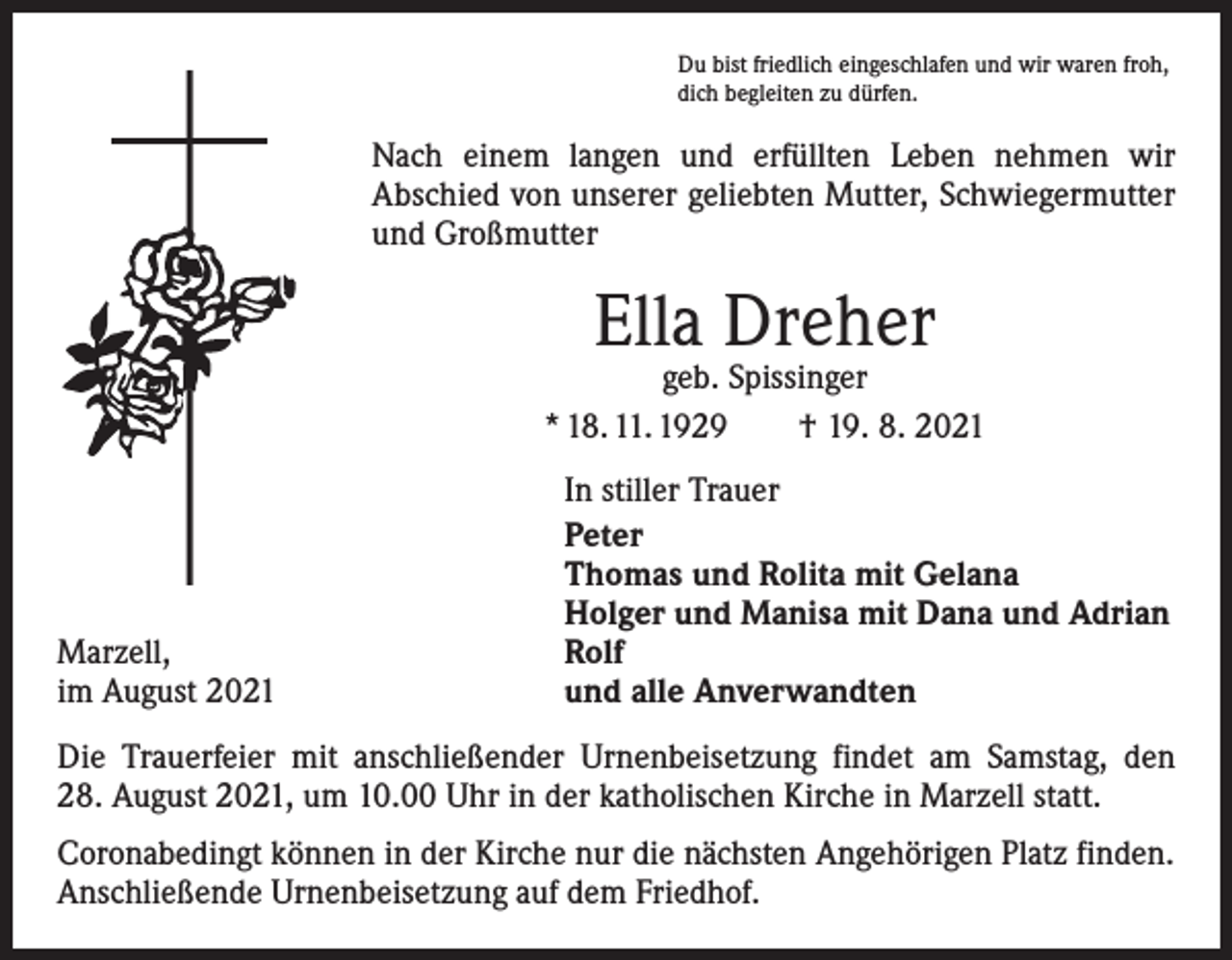<p>Du bist friedlich eingeschlafen und wir waren froh,<br />dich begleiten zu dürfen.</p><p>Nach einem langen und erfüllten Leben nehmen wir<br />­A bschied von unserer geliebten Mutter, Schwiegermutter<br />und Großmutter</p><p>Ella Dreher</p><p>geb. Spissinger<br />* 18. 11. 1929 † 19. 8. 2021</p><p>Marzell,<br />im August 2021</p><p>In stiller Trauer<br />Peter<br />Thomas und Rolita mit Gelana<br />Holger und Manisa mit Dana und Adrian<br />Rolf<br />und alle Anverwandten</p><p>Die Trauerfeier mit anschließender Urnenbeisetzung findet am Samstag, den<br />28. August 2021, um 10.00 Uhr in der katholischen Kirche in Marzell statt.<br />Coronabedingt können in der Kirche nur die nächsten Angehörigen Platz finden.<br />Anschließende Urnenbeisetzung auf dem Friedhof.</p>