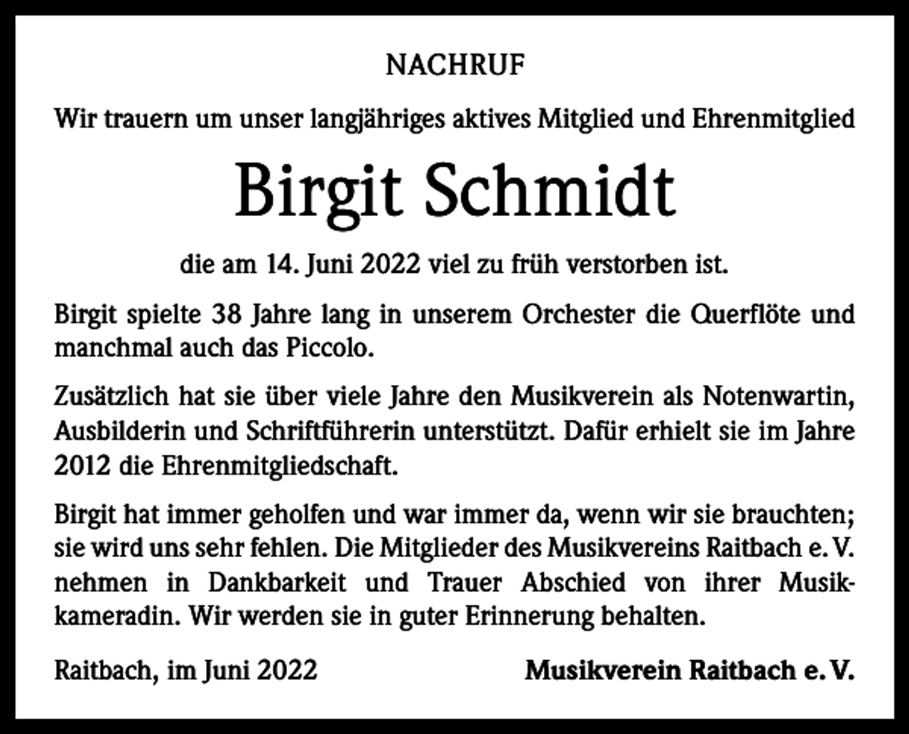 <p>NACHRUF<br />Wir trauern um unser langjähriges aktives Mitglied und Ehrenmitglied</p><p>Birgit Schmidt<br />die am 14. Juni 2022 viel zu früh verstorben ist.<br />Birgit spielte 38 Jahre lang in unserem Orchester die Querflöte und<br />manchmal auch das Piccolo.<br />Zusätzlich hat sie über viele Jahre den Musikverein als Notenwartin,<br />Ausbilderin und Schriftführerin unterstützt. Dafür erhielt sie im Jahre<br />2012 die Ehrenmitgliedschaft.<br />Birgit hat immer geholfen und war immer da, wenn wir sie brauchten;<br />sie wird uns sehr fehlen. Die Mitglieder des Musikvereins Raitbach e. V.<br />nehmen in Dankbarkeit und Trauer Abschied von ihrer Musik­<br />kameradin. Wir werden sie in guter Erinnerung behalten.<br />Raitbach, im Juni 2022</p><p>Musikverein Raitbach e. V.</p>