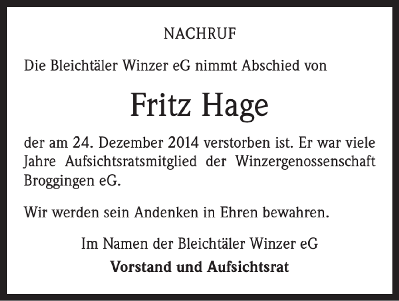 <p>NACHRUF<br />Die Bleichtäler Winzer eG nimmt Abschied von</p><p>Fritz Hage<br />der am 24. Dezember 2014 verstorben ist. Er war viele<br />Jahre Aufsichtsratsmitglied der Winzergenossenschaft<br />Broggingen eG.<br />Wir werden sein Andenken in Ehren bewahren.<br />Im Namen der Bleichtäler Winzer eG<br />Vorstand und Aufsichtsrat</p>