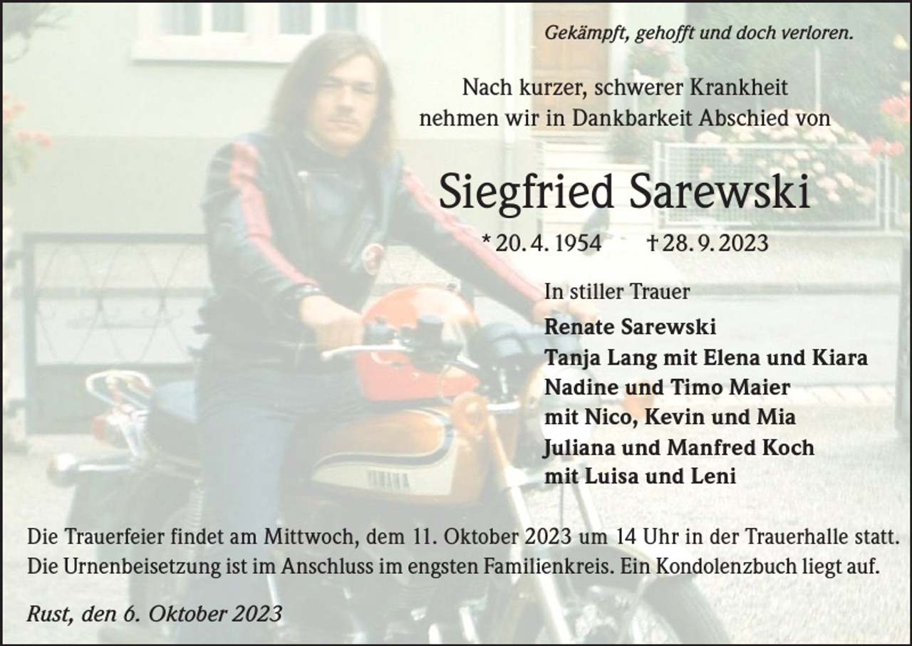 <p>Gekämpft, gehofft und doch verloren.</p><p>Nach kurzer, schwerer Krankheit<br />nehmen wir in Dankbarkeit Abschied von</p><p>Siegfried Sarewski<br />* 20. 4. 1954</p><p>† 28. 9. 2023</p><p>In stiller Trauer<br />Renate Sarewski<br />Tanja Lang mit Elena und Kiara<br />Nadine und Timo Maier<br />mit Nico, Kevin und Mia<br />Juliana und Manfred Koch<br />mit Luisa und Leni<br />Die Trauerfeier findet am Mittwoch, dem 11. Oktober 2023 um 14 Uhr in der Trauerhalle statt.<br />Die Urnenbeisetzung ist im Anschluss im engsten Familienkreis. Ein Kondolenzbuch liegt auf.<br />Rust, den 6. Oktober 2023</p>