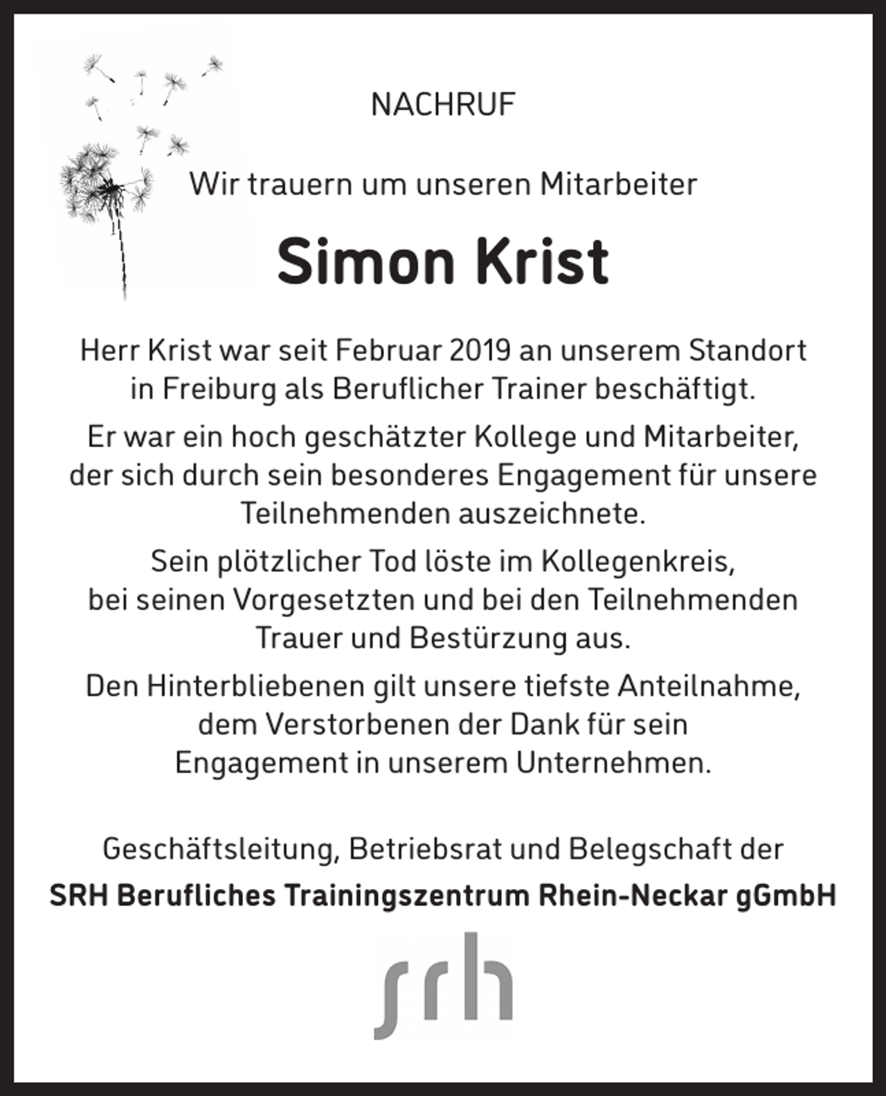 <p>NACHRUF<br />Wir trauern um unseren Mitarbeiter</p><p>Simon Krist<br />Herr Krist war seit Februar 2019 an unserem Standort<br />in Freiburg als Beruflicher Trainer beschäftigt.<br />Er war ein hoch geschätzter Kollege und Mitarbeiter,<br />der sich durch sein besonderes Engagement für unsere<br />Teilnehmenden auszeichnete.<br />Sein plötzlicher Tod löste im Kollegenkreis,<br />bei seinen Vorgesetzten und bei den Teilnehmenden<br />Trauer und Bestürzung aus.<br />Den Hinterbliebenen gilt unsere tiefste Anteilnahme,<br />dem Verstorbenen der Dank für sein<br />Engagement in unserem Unternehmen.<br />Geschäftsleitung, Betriebsrat und Belegschaft der<br />SRH Berufliches Trainingszentrum Rhein-Neckar gGmbH</p>