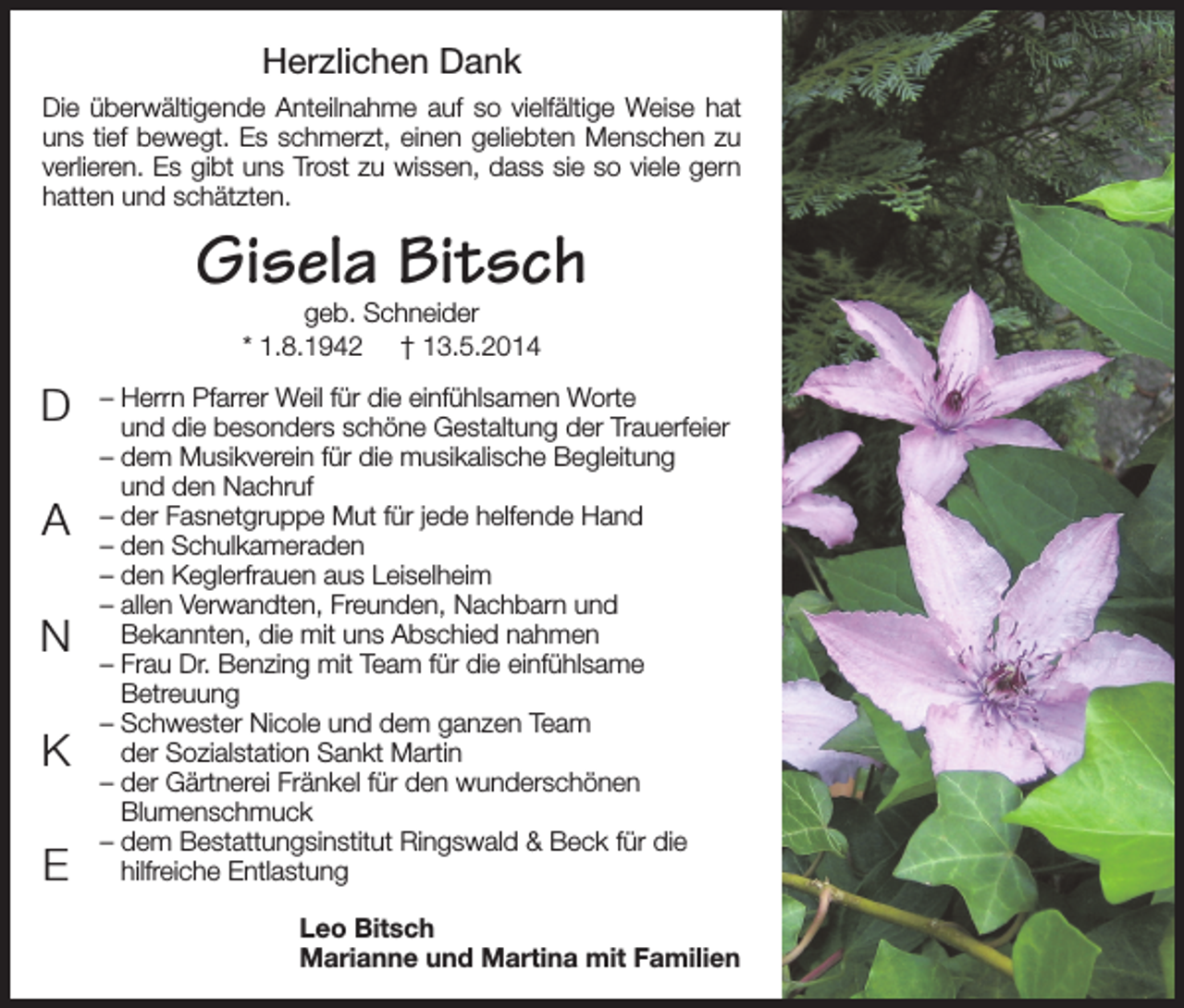 <p>Herzlichen Dank<br />Die überwältigende Anteilnahme auf so vielfältige Weise hat<br />uns tief bewegt. Es schmerzt, einen geliebten Menschen zu<br />verlieren. Es gibt uns Trost zu wissen, dass sie so viele gern<br />hatten und schätzten.</p><p>Gisela Bitsch<br />geb. Schneider<br />* 1.8.1942 † 13.5.2014</p><p>D<br />A<br />N<br />K<br />E</p><p>– Herrn Pfarrer Weil für die einfühlsamen Worte<br />und die besonders schöne Gestaltung der Trauerfeier<br />– dem Musikverein für die musikalische Begleitung<br />und den Nachruf<br />– der Fasnetgruppe Mut für jede helfende Hand<br />– den Schulkameraden<br />– den Keglerfrauen aus Leiselheim<br />– allen Verwandten, Freunden, Nachbarn und<br />Bekannten, die mit uns Abschied nahmen<br />– Frau Dr. Benzing mit Team für die einfühlsame<br />Betreuung<br />– Schwester Nicole und dem ganzen Team<br />der Sozialstation Sankt Martin<br />– der Gärtnerei Fränkel für den wunderschönen<br />Blumenschmuck<br />– dem Bestattungsinstitut Ringswald &amp; Beck für die<br />hilfreiche Entlastung<br />Leo Bitsch<br />Marianne und Martina mit Familien</p>