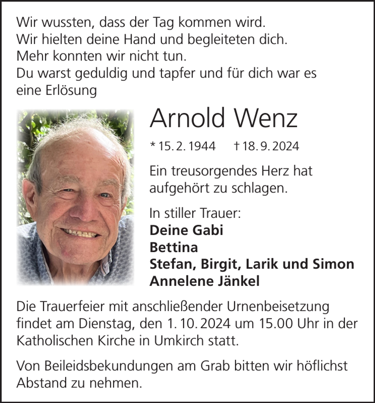 <p>Wir wussten, dass der Tag kommen wird.<br />Wir hielten deine Hand und begleiteten dich.<br />Mehr konnten wir nicht tun.<br />Du warst geduldig und tapfer und für dich war es<br />eine Erlösung</p><p>Arnold Wenz<br />* 15. 2. 1944</p><p>† 18. 9. 2024</p><p>Ein treusorgendes Herz hat<br />aufgehört zu schlagen.<br />In stiller Trauer:<br />Deine Gabi<br />Bettina<br />Stefan, Birgit, Larik und Simon<br />Annelene Jänkel<br />Die Trauerfeier mit anschließender Urnenbeisetzung<br />findet am Dienstag, den 1. 10. 2024 um 15.00 Uhr in der<br />Katholischen Kirche in Umkirch statt.<br />Von Beileidsbekundungen am Grab bitten wir höflichst<br />Abstand zu nehmen.</p>