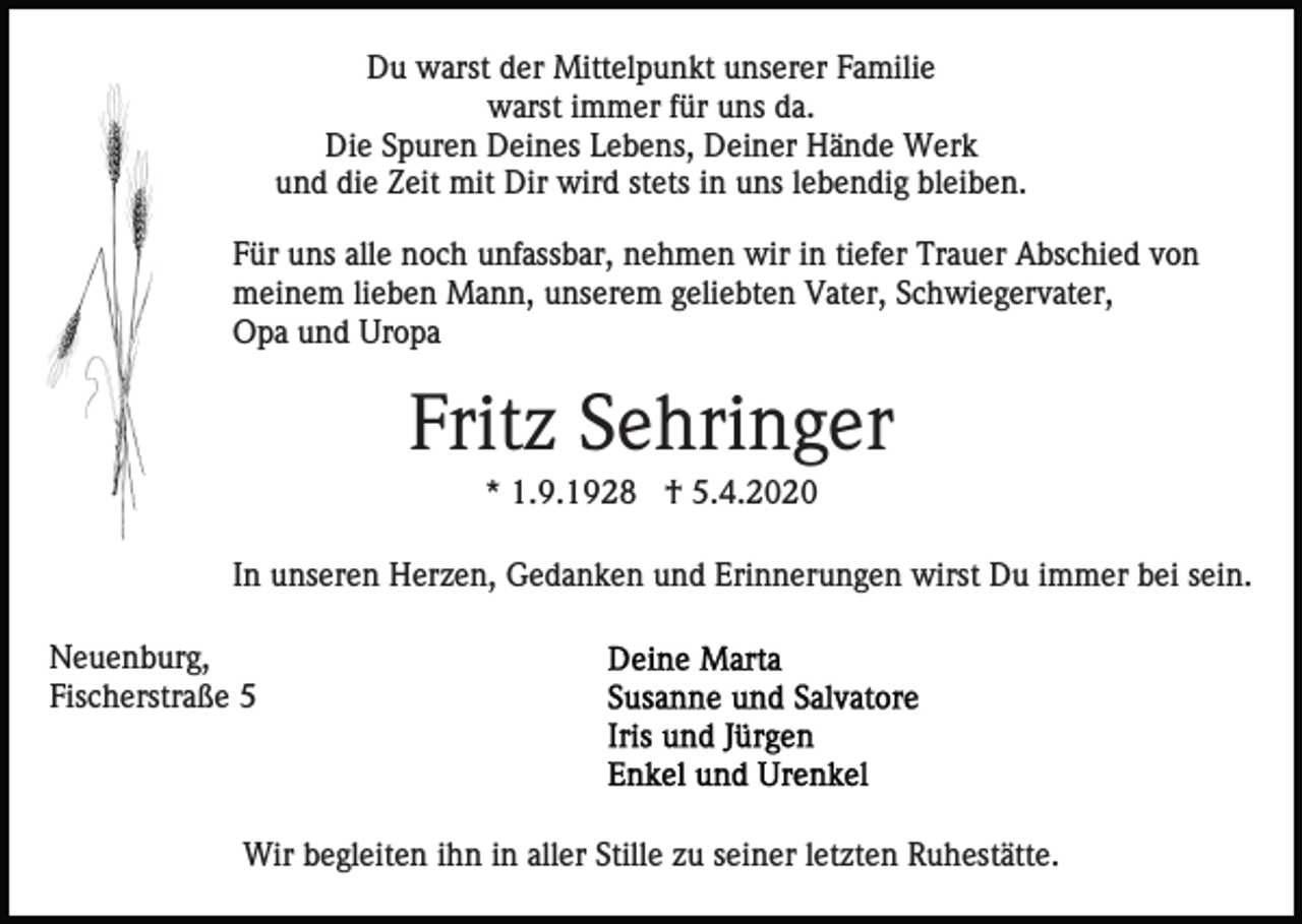 <p>Du warst der Mittelpunkt unserer Familie<br />warst immer für uns da.<br />Die Spuren Deines Lebens, Deiner Hände Werk<br />und die Zeit mit Dir wird stets in uns lebendig bleiben.<br />Für uns alle noch unfassbar, nehmen wir in tiefer Trauer Abschied von<br />meinem lieben Mann, unserem geliebten Vater, Schwiegervater,<br />Opa und Uropa</p><p>Fritz Sehringer<br />* 1.9.1928 † 5.4.2020<br />In unseren Herzen, Gedanken und Erinnerungen wirst Du immer bei sein.<br />Neuenburg,<br />Fischerstraße 5</p><p>Wir begleiten ihn in aller Stille zu seiner letzten Ruhestätte.</p>