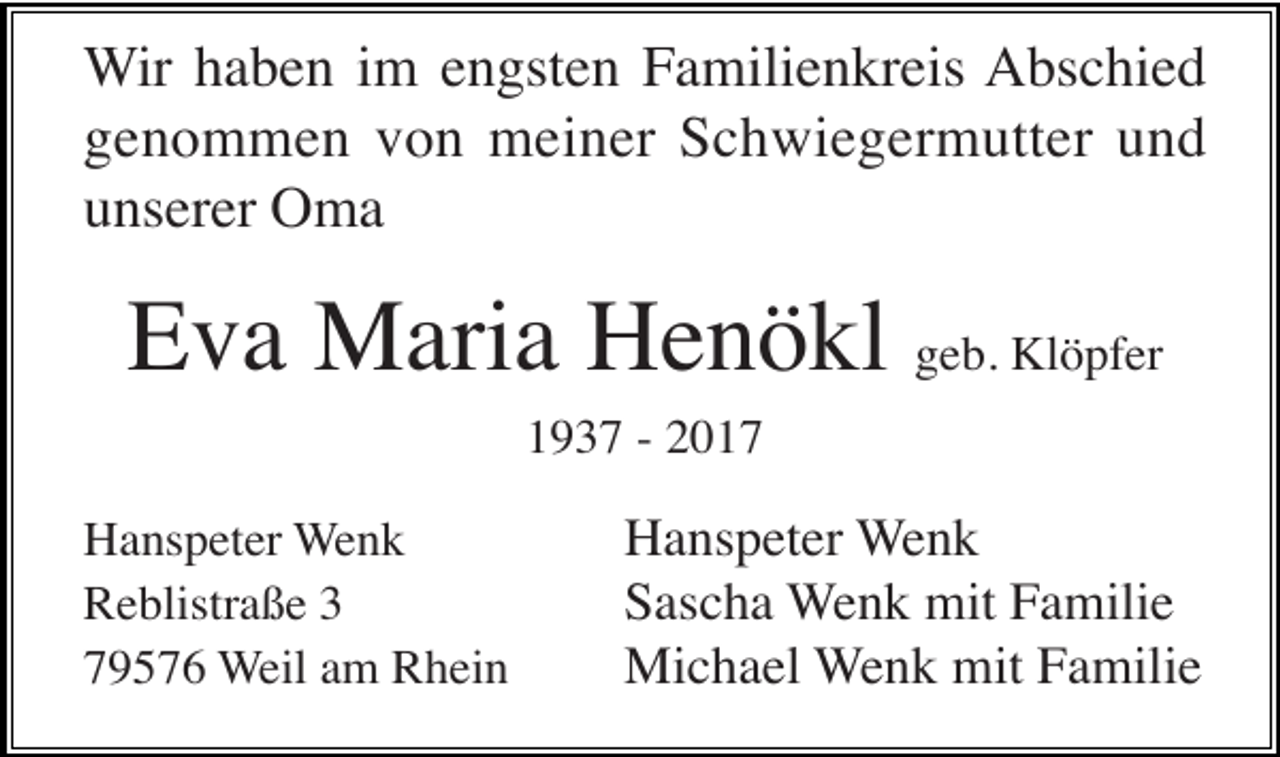 <p>Wir haben im engsten Familienkreis Abschied<br />genommen von meiner Schwiegermutter und<br />unserer Oma</p><p>Eva Maria Henökl geb. Klöpfer<br />1937 - 2017<br />Hanspeter Wenk<br />Reblistraße 3<br />79576 Weil am Rhein</p><p>Hanspeter Wenk<br />Sascha Wenk mit Familie<br />Michael Wenk mit Familie</p>