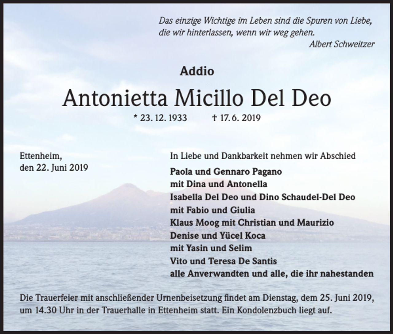<p>Das einzige Wichtige im Leben sind die Spuren von Liebe,<br />die wir hinterlassen, wenn wir weg gehen.</p><p>Albert Schweitzer</p><p>Addio</p><p>Antonietta Micillo Del Deo<br />* 23. 12. 1933</p><p>Ettenheim,<br />den 22. Juni 2019</p><p>† 17. 6. 2019</p><p>In Liebe und Dankbarkeit nehmen wir Abschied<br />Paola und Gennaro Pagano<br />mit Dina und Antonella<br />Isabella Del Deo und Dino Schaudel-Del Deo<br />mit Fabio und Giulia<br />Klaus Moog mit Christian und Maurizio<br />Denise und Yücel Koca<br />mit Yasin und Selim<br />Vito und Teresa De Santis<br />alle Anverwandten und alle, die ihr nahestanden</p><p>Die Trauerfeier mit anschließender Urnenbeisetzung findet am Dienstag, dem 25. Juni 2019,<br />um 14.30 Uhr in der Trauerhalle in Ettenheim statt. Ein Kondolenzbuch liegt auf.</p>