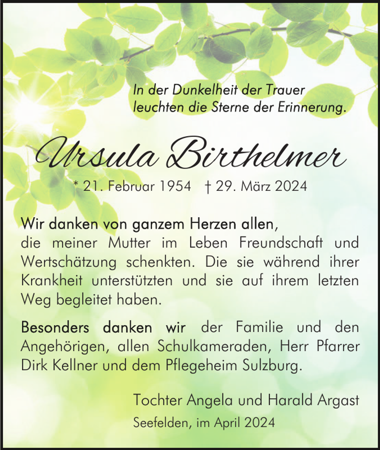 <p>Ursula Birthelmer<br />* 21. Februar 1954 † 29. März 2024</p><p>,<br />die meiner Mutter im Leben Freundschaft und<br />Wertschätzung schenkten. Die sie während ihrer<br />Krankheit unterstützten und sie auf ihrem letzten<br />Weg begleitet haben.<br />der Familie und den<br />Angehörigen, allen Schulkameraden, Herr Pfarrer<br />Dirk Kellner und dem Pflegeheim Sulzburg.<br />Tochter Angela und Harald Argast<br />Seefelden, im April 2024</p>