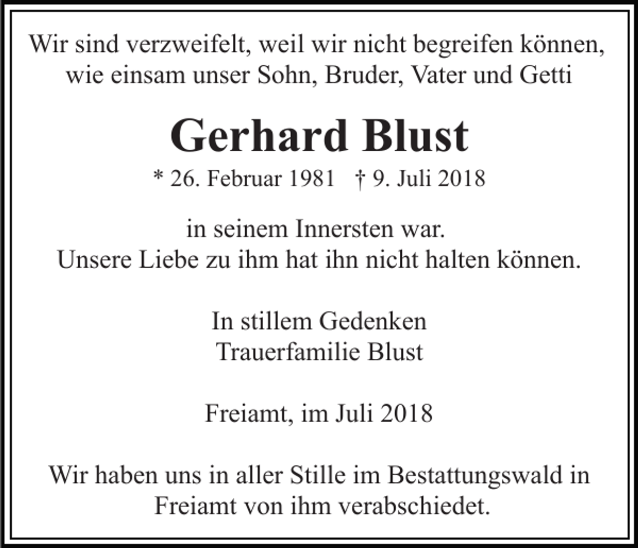 <p>Wir sind verzweifelt, weil wir nicht begreifen können,<br />wie einsam unser Sohn, Bruder, Vater und Getti</p><p>Gerhard Blust<br />* 26. Februar 1981 † 9. Juli 2018</p><p>in seinem Innersten war.<br />Unsere Liebe zu ihm hat ihn nicht halten können.<br />In stillem Gedenken<br />Trauerfamilie Blust<br />Freiamt, im Juli 2018<br />Wir haben uns in aller Stille im Bestattungswald in<br />Freiamt von ihm verabschiedet.</p>