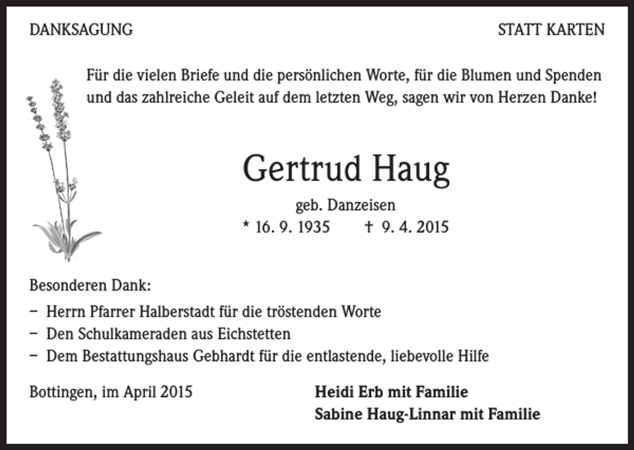 <p>DANKSAGUNG</p><p>STATT KARTEN</p><p>F ür die vielen Briefe und die persönlichen Worte, für die Blumen und Spenden<br />und das zahlreiche Geleit auf dem letzten Weg, sagen wir von Herzen Danke!</p><p>Gertrud Haug</p><p>geb. Danzeisen<br />* 16. 9. 1935 † 9. 4. 2015</p><p>Besonderen Dank:</p><p>– Herrn Pfarrer Halberstadt für die tröstenden Worte<br />– Den Schulkameraden aus Eichstetten<br />– Dem Bestattungshaus Gebhardt für die entlastende, liebevolle Hilfe<br />Bottingen, im April 2015</p><p>H<br />eidi Erb mit Familie<br />Sabine Haug-Linnar mit Familie</p>
