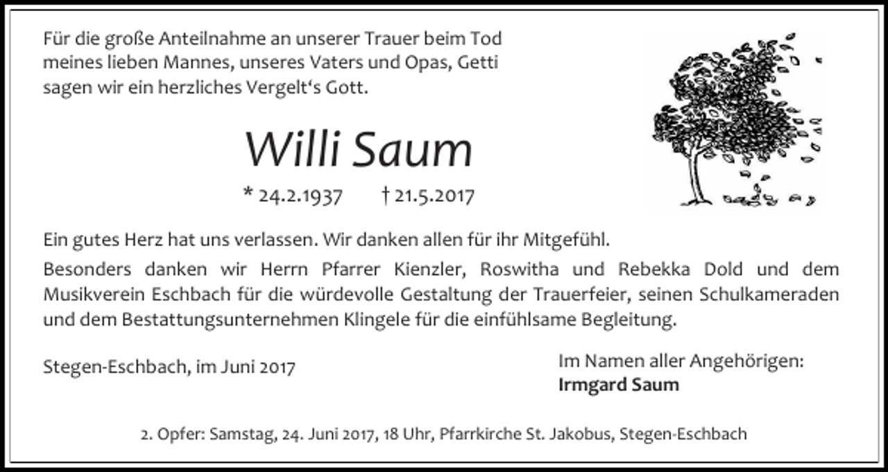 <p>Für die große Anteilnahme an unserer Trauer beim Tod<br />meines lieben Mannes, unseres Vaters und Opas, Getti<br />sagen wir ein herzliches Vergelt‘s Gott.</p><p>Willi Saum</p><p>* 24.2.1937</p><p>† 21.5.2017</p><p>Ein gutes Herz hat uns verlassen. Wir danken allen für ihr Mitgefühl.<br />Besonders danken wir Herrn Pfarrer Kienzler, Roswitha und Rebekka Dold und dem<br />Musikverein Eschbach für die würdevolle Gestaltung der Trauerfeier, seinen Schulkameraden<br />und dem Bestattungsunternehmen Klingele für die einfühlsame Begleitung.<br />Stegen-Eschbach, im Juni 2017</p><p>Im Namen aller Angehörigen:<br />Irmgard Saum</p><p>2. Opfer: Samstag, 24. Juni 2017, 18 Uhr, Pfarrkirche St. Jakobus, Stegen-Eschbach</p>