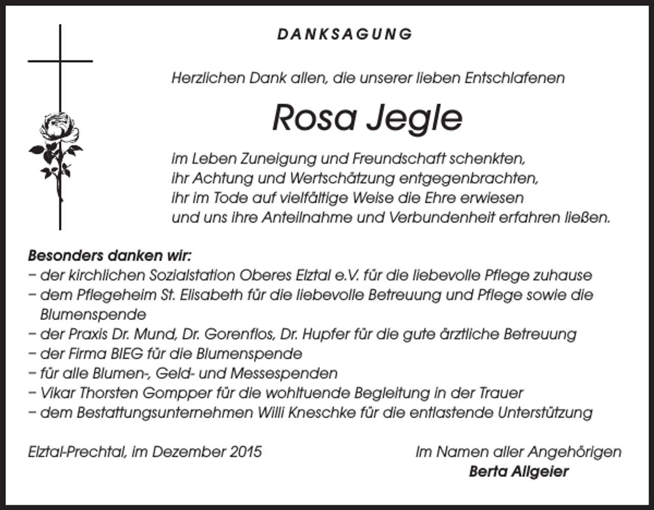 <p>DANKSAGUNG<br />Herzlichen Dank allen, die unserer lieben Entschlafenen</p><p>Rosa Jegle<br />im Leben Zuneigung und Freundschaft schenkten,<br />ihr Achtung und Wertschätzung entgegenbrachten,<br />ihr im Tode auf vielfältige Weise die Ehre erwiesen<br />und uns ihre Anteilnahme und Verbundenheit erfahren ließen.<br />Besonders danken wir:<br />– der kirchlichen Sozialstation Oberes Elztal e.V. für die liebevolle Pflege zuhause<br />– dem Pflegeheim St. Elisabeth für die liebevolle Betreuung und Pflege sowie die<br />Blumenspende<br />– der Praxis Dr. Mund, Dr. Gorenflos, Dr. Hupfer für die gute ärztliche Betreuung<br />– der Firma BIEG für die Blumenspende<br />– für alle Blumen-, Geld- und Messespenden<br />– Vikar Thorsten Gompper für die wohltuende Begleitung in der Trauer<br />– dem Bestattungsunternehmen Willi Kneschke für die entlastende Unterstützung<br />Elztal-Prechtal, im Dezember 2015</p><p>Im Namen aller Angehörigen<br />Berta Allgeier</p>