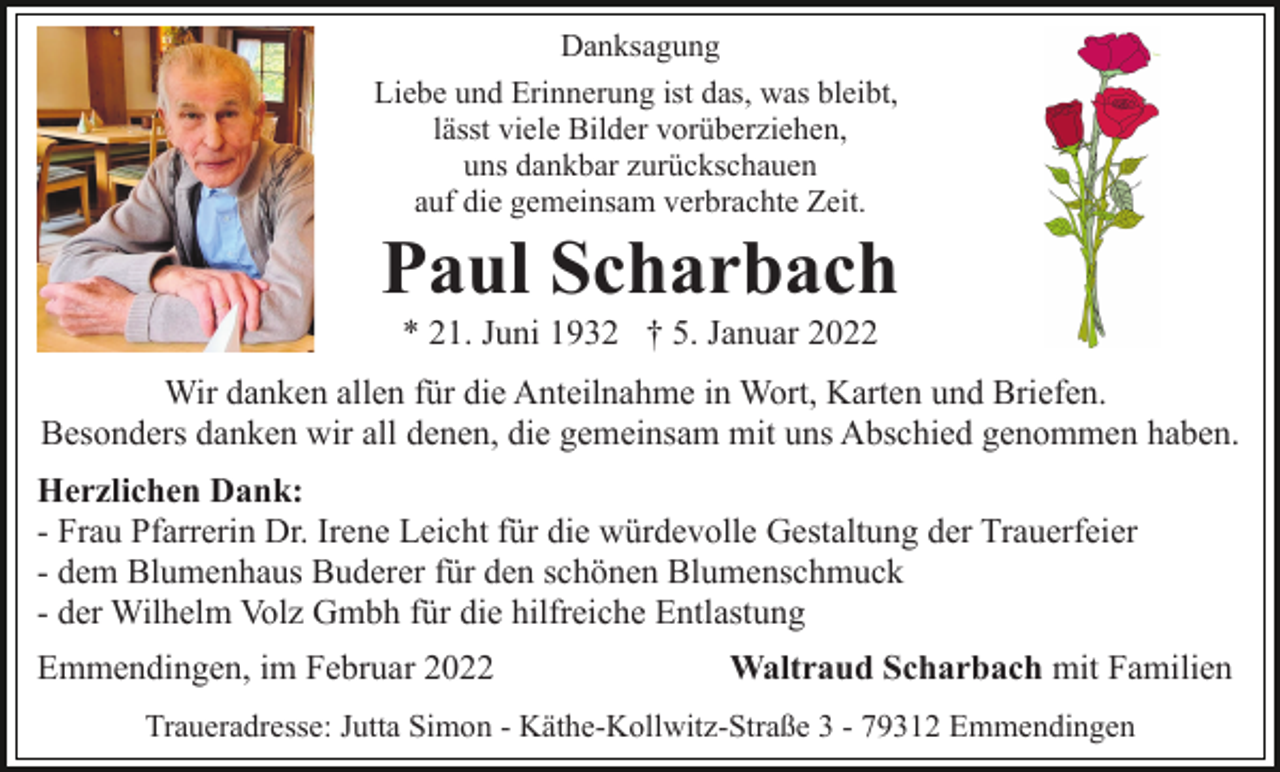 <p>Danksagung<br />Liebe und Erinnerung ist das, was bleibt,<br />lässt viele Bilder vorüberziehen,<br />uns dankbar zurückschauen<br />auf die gemeinsam verbrachte Zeit.</p><p>Paul Scharbach<br />* 21. Juni 1932 † 5. Januar 2022<br />Wir danken allen für die Anteilnahme in Wort, Karten und Briefen.<br />Besonders danken wir all denen, die gemeinsam mit uns Abschied genommen haben.<br />Herzlichen Dank:<br />- Frau Pfarrerin Dr. Irene Leicht für die würdevolle Gestaltung der Trauerfeier<br />- dem Blumenhaus Buderer für den schönen Blumenschmuck<br />- der Wilhelm Volz Gmbh für die hilfreiche Entlastung<br />Emmendingen, im Februar 2022</p><p>Waltraud Scharbach mit Familien</p><p>Traueradresse: Jutta Simon - Käthe-Kollwitz-Straße 3 - 79312 Emmendingen</p>
