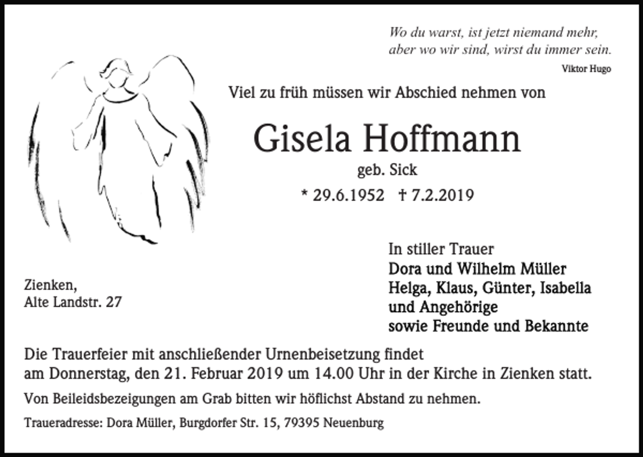 <p>Wo du warst, ist jetzt niemand mehr,<br />aber wo wir sind, wirst du immer sein.<br />Viktor Hugo</p><p>Viel zu früh müssen wir Abschied nehmen von</p><p>Gisela Hoffmann<br />geb. Sick<br />* 29.6.1952 † 7.2.2019<br />In stiller Trauer<br />Zienken,<br />Alte Landstr. 27</p><p>Die Trauerfeier mit anschließender Urnenbeisetzung findet<br />am Donnerstag, den 21. Februar 2019 um 14.00 Uhr in der Kirche in Zienken statt.<br />Von Beileidsbezeigungen am Grab bitten wir höflichst Abstand zu nehmen.<br />Traueradresse: Dora Müller, Burgdorfer Str. 15, 79395 Neuenburg</p>