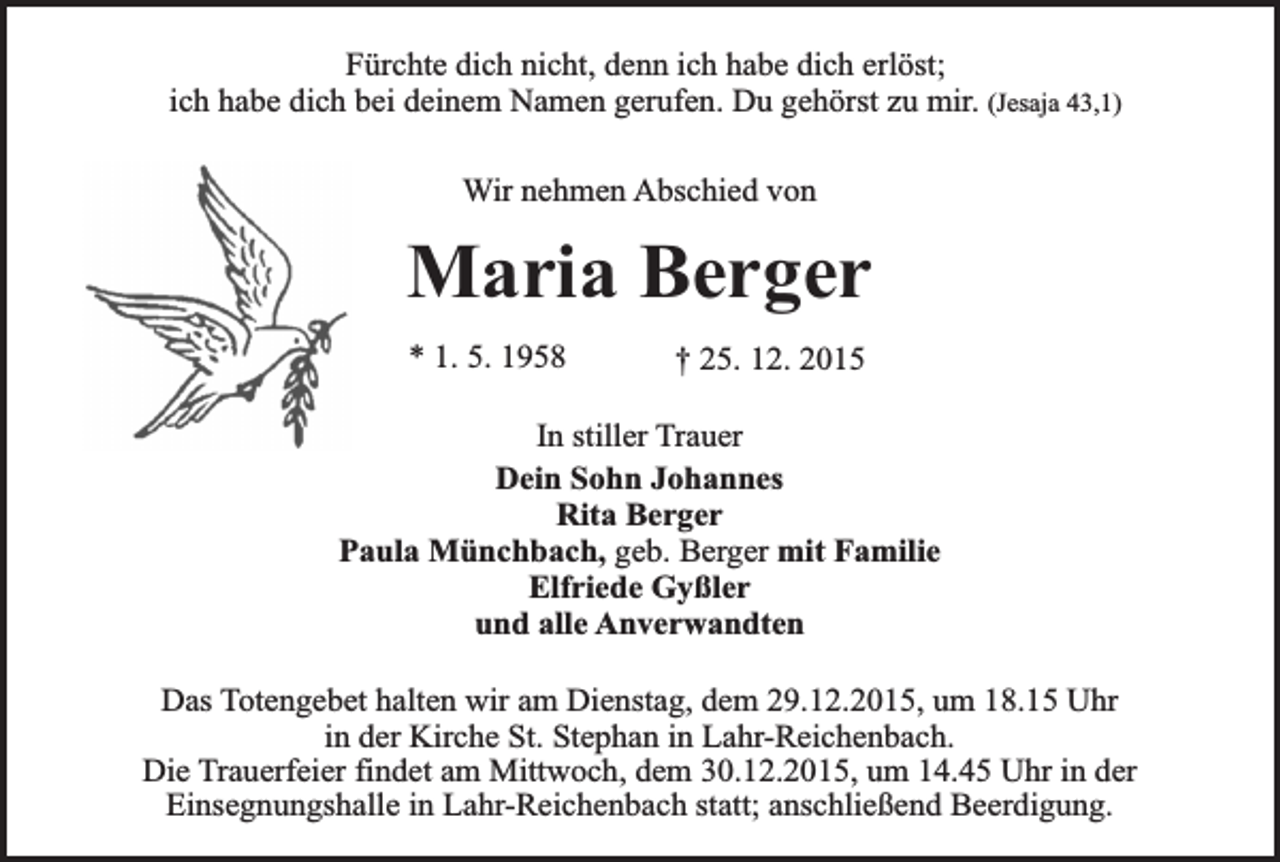 <p>Fürchte dich nicht, denn ich habe dich erlöst;<br />ich habe dich bei deinem Namen gerufen. Du gehörst zu mir. (Jesaja 43,1)<br />Wir nehmen Abschied von</p><p>Maria Berger<br />* 1. 5. 1958</p><p>† 25. 12. 2015</p><p>In stiller Trauer<br />Dein Sohn Johannes<br />Rita Berger<br />Paula Münchbach, geb. Berger mit Familie<br />Elfriede Gyßler<br />und alle Anverwandten<br />Das Totengebet halten wir am Dienstag, dem 29.12.2015, um 18.15 Uhr<br />in der Kirche St. Stephan in Lahr-Reichenbach.<br />Die Trauerfeier findet am Mittwoch, dem 30.12.2015, um 14.45 Uhr in der<br />Einsegnungshalle in Lahr-Reichenbach statt; anschließend Beerdigung.</p>