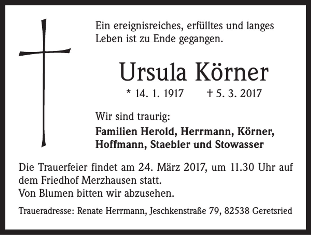 <p>Ein ereignisreiches, erfülltes und langes<br />Leben ist zu Ende gegangen.</p><p>Ursula Körner<br />* 14. 1. 1917 † 5. 3. 2017</p><p>Wir sind traurig:<br />Familien Herold, Herrmann, Körner,<br />Hoffmann, Staebler und Stowasser<br />Die Trauerfeier findet am 24. März 2017, um 11.30 Uhr auf<br />dem Friedhof Merzhausen statt.<br />Von Blumen bitten wir abzusehen.<br />Traueradresse: Renate Herrmann, Jeschkenstraße 79, 82538 Geretsried</p>