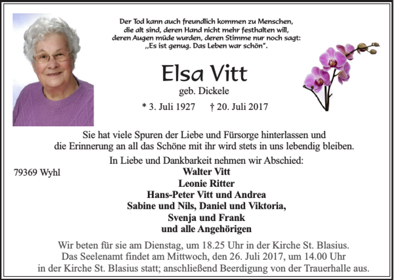 <p>DDer<br />e r TTod<br />o d kkann<br />a n n auch<br />a u c h ffreundlich<br />r e u n dli c h kkommen<br />o m m e n zzu<br />u Menschen,<br />M e n s c h e n,<br />die<br />alt sisind,<br />di e alt<br />n d, dderen<br />e r e n Hand<br />H a n d nicht<br />ni c ht mehr<br />m e h r ffesthalten<br />e st h alt e n will,<br />will,<br />dderen<br />e r e n Augen<br />A u g e n müde<br />m ü d e wurden,<br />w u r d e n, dderen<br />e r e n Stimme<br />Sti m m e nur<br />n u r noch<br />n o c h ssagt:<br />a gt:<br />,,Es<br />,,<br />E s iist<br />st genug.<br />g e n u g. Das<br />D a s Leben<br />L e b e n war<br />w a r schön”.<br />s c h ö n ”.</p><p>EElsa<br />ls a Vitt<br />V it t<br />ggeb.<br />e b . Dickele<br />Dic k e le</p><p>** 33.. Juli<br />Ju li 1927<br />19 2 7</p><p>†<br />† 220.<br />0 . Juli<br />Ju li 2017<br />20 1 7</p><p>SSie<br />ie hat<br />h a t viele<br />vie le Spuren<br />S p u re n dder<br />e r Liebe<br />Lie b e und<br />u n d Fürsorge<br />F ü rso rg e hinterlassen<br />h in te rla sse n uund<br />nd<br />die<br />in uuns<br />lebendig<br />d ie Erinnerung<br />E rin n e ru n g aan<br />n aall<br />ll das<br />da s Schöne<br />Sc h ö n e mit<br />m it ihr<br />ih r wird<br />wird sstets<br />te ts in<br />n s le<br />b e n d ig bbleiben.<br />le ib e n .<br />In Liebe<br />In<br />L ie b e und<br />u n d Dankbarkeit<br />D a n k b a rk e it nehmen<br />ne h m e n wir<br />w ir Abschied:<br />A b sc h ie d :<br />W a lte r Vitt<br />V itt<br />Walter<br />77936 3 6 9 WWyhl<br />yhl<br />Leonie<br />L e o n ie Ritter<br />R itte r<br />H a n s-P e te r VVitt<br />itt und<br />un d AAndrea<br />n d rea<br />Hans-Peter<br />Sabine<br />S a b in e und<br />u n d Nils,<br />N ils, Daniel<br />Da n ie l und<br />un d Viktoria,<br />V ik to r ia ,<br />S v e n ja und<br />u n d Frank<br />F ra n k<br />Svenja<br />und<br />u n d aalle<br />lle Angehörigen<br />A n g e h ö r ig e n<br />WWir<br />ir beten<br />b et e n für<br />f ür sie<br />si e am<br />a m Dienstag,<br />Di e nst a g, um<br />u m 18.25<br />1 8. 2 5 Uhr<br />U hr iinn der<br />d er Kirche<br />Kir c h e St.<br />St. Blasius.<br />Bl asi us.<br />Das<br />D as SSeelenamt<br />e el e n a mt fifindet<br />n d et aam<br />m Mittwoch,<br />Mitt w o c h, dden<br />e n 226.<br />6. J Juli<br />uli 22017,<br />0 1 7, uum<br />m 114.00<br />4. UUhr<br />hr<br />i n der<br />d er Kirche<br />Kir c h e St.<br />St. Blasius<br />Bl asi us statt;<br />st att; anschließend<br />a ns c hli e ß e n d Beerdigung<br />B e er di g u n g von<br />v o n der<br />d er TTrauerhalle<br />r a u er h all e aus.<br />a us.<br />in</p>