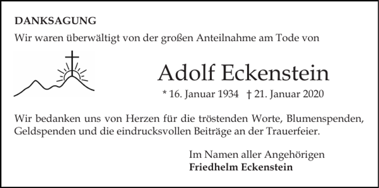 <p>DANKSAGUNG<br />Wir waren überwältigt von der großen Anteilnahme am Tode von</p><p>Adolf Eckenstein<br />* 16. Januar 1934 † 21. Januar 2020<br />Wir bedanken uns von Herzen für die tröstenden Worte, Blumenspenden,<br />Geldspenden und die eindrucksvollen Beiträge an der Trauerfeier.<br />Im Namen aller Angehörigen<br />Friedhelm Eckenstein</p>