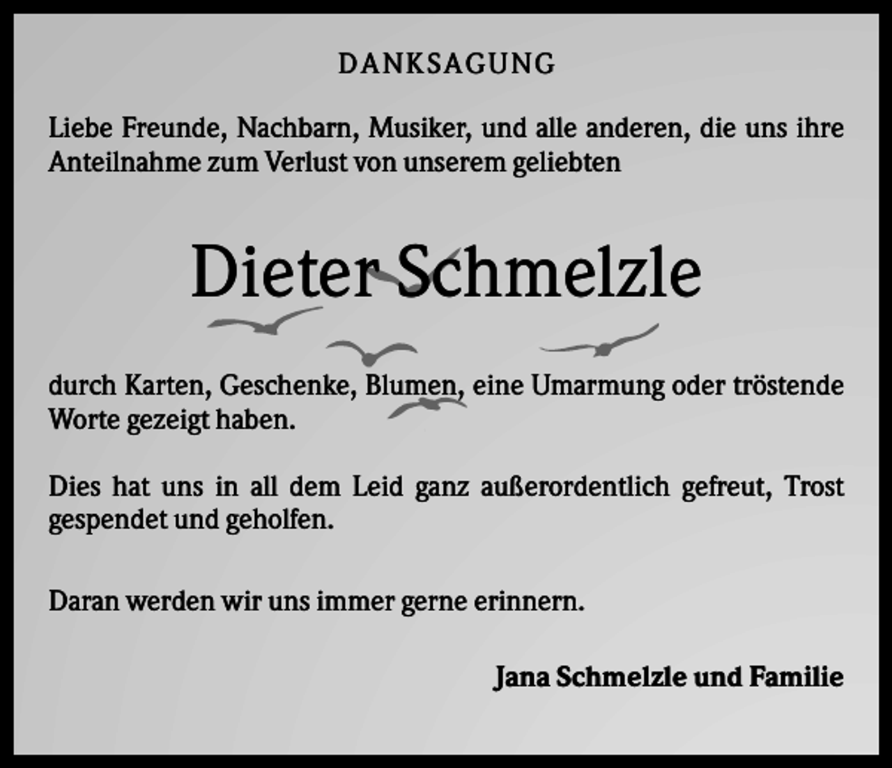 <p>DANK SAGU NG<br />Liebe Freunde, Nachbarn, Musiker, und alle anderen, die uns ihre<br />Anteilnahme zum Verlust von unserem geliebten</p><p>Dieter Schmelzle<br />durch Karten, Geschenke, Blumen, eine Umarmung oder tröstende<br />Worte gezeigt haben.<br />Dies hat uns in all dem Leid ganz außerordentlich gefreut, Trost<br />gespendet und geholfen.<br />Daran werden wir uns immer gerne erinnern.<br />Jana Schmelzle und Familie</p>