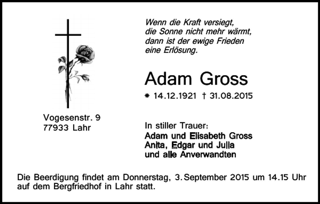 <p>Voller Dankbarkeit für alle Liebe und Güte, die er uns in seinem<br />Leben schenkte, nehmen wir Abschied von meinem lieben Vater,<br />Schwiegervater, Großvater, Bruder und Schwager</p><p>Wenn die Kraft versiegt,<br />die Sonne nicht mehr wärmt,<br />Hans-Peter<br />dann Krieger<br />ist der ewige Frieden<br />* 10. 9. 1940<br />5. 2010<br />eine† 27.<br />Erlösung.</p><p>Adam Gross</p><p>In stiller Trauer aller Angehörigen</p><p>Arne, Muay und Alisa Krieger<br />Wolfgang und Gabriele Krieger<br />Wolfgang und Marianne Groner<br />Dr. Harry Groner und Verena Frey</p><p>* 14.12.1921</p><p>77933 Lahr, Schlehenweg 40</p><p>Vogesenstr. 9<br />77933 Lahr</p><p>† 31.08.2015</p><p>Die Beerdigung ndet am Freitag, den 4. Juni 2010,<br />um 11.00 Uhr auf dem Bergfriedhof in Lahr statt.</p><p>In stiller Trauer:<br />Adam und Elisabeth Gross<br />Anita, Edgar und Julia<br />und alle Anverwandten</p><p>Die Beerdigung findet am Donnerstag, 3. September 2015 um 14.15 Uhr<br />auf dem Bergfriedhof in Lahr statt.</p>