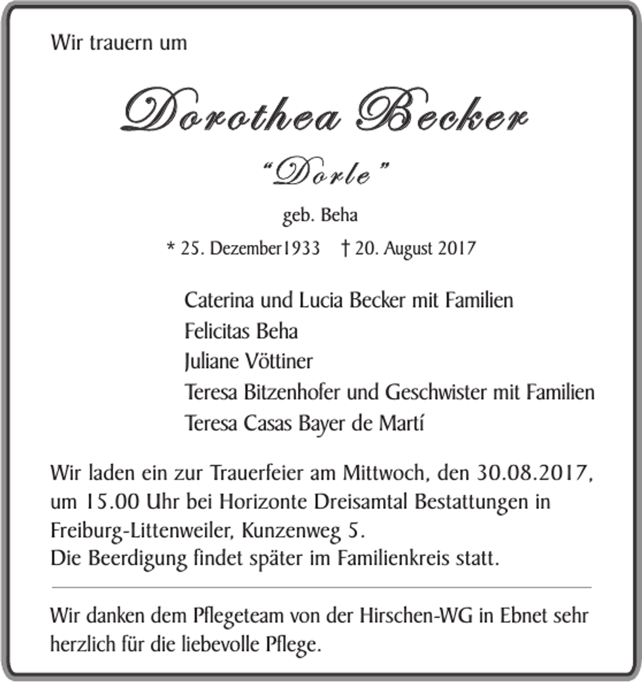 <p>WWir<br />ir trauern<br />tr a u er n um<br />um</p><p>Dorothea<br />D oroth ea Becker<br />B ecker<br />“D<br />D o rle”<br />rle”<br />ggeb.<br />e b. Beha<br />Be ha<br />** 225.<br />5 . Dezember1933<br />D e z e m b e r1 9 220.<br />0 . AAugust<br />u g u st 22</p><p>CCaterina<br />ateri na und<br />un d LLucia<br />u cia Becker<br />Becker mit<br />mit Familien<br />Fa milie n<br />Felicitas<br />F elicitas Beha<br />Be ha<br />J ulian e Vöttiner<br />V ö tti ner<br />Juliane<br />Teresa Bitzenhofer<br />Bitz e n h o f er und<br />u nd Geschwister<br />G esc hw ist er mit<br />mit Familien<br />Fa milie n<br />Teresa<br />Teresa Casas<br />Teresa<br />Casas Bayer<br />Bayer de<br />de Martí<br />M artí<br />Wir laden<br />Wir<br />l a de n ein<br />ein zur<br />z ur Trauerfeier<br />Tr a uerf ei e r am<br />a m Mittwoch,<br />Mitt wo c h, den<br />d en 30.08.2017,<br />3 0. 0 8. 2 01 7 ,<br />u m 15.00<br />1 5. Uhr<br />Uhr bei<br />b ei Horizonte<br />Hori z o nt e Dreisamtal<br />Dr eis a mt al Bestattungen<br />B est att un g e n iinn<br />um<br />F r eib u rg- L itt en w eil e r, Kunzenweg<br />Ku n z e n w e g 5.<br />5.<br />Freiburg-Littenweiler,<br />Die<br />Di e Beerdigung<br />B eerdi g u n g fifindet<br />nd e t später<br />s pät er iimm Familienkreis<br />Fa m ili en kr eis statt.<br />statt.<br />WiWirr danken<br />da n ke n dem<br />de m Pflegeteam<br />Pfle g e t ea m von<br />vo n der<br />de r Hirschen-WG<br />Hirsc h e n -W G inin Ebnet<br />Eb n e t se<br />sehr<br />hr<br />herzlich<br />fürr die<br />h e rz lic h fü<br />di e liliebevolle<br />eb e vo lle Pflege.<br />Pfle g e .</p>