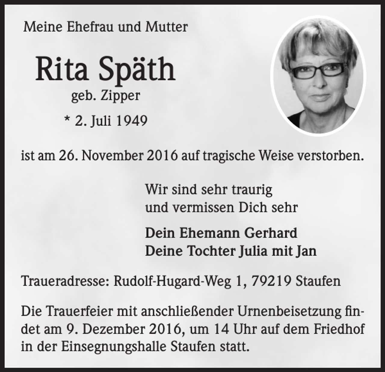 <p>Meine Ehefrau und Mutter</p><p>Rita Späth<br />geb. Zipper</p><p>* 2. Juli 1949<br />ist am 26. November 2016 auf tragische Weise verstorben.<br />Wir sind sehr traurig<br />und vermissen Dich sehr<br />Dein Ehemann Gerhard<br />Deine Tochter Julia mit Jan<br />Traueradresse: Rudolf-Hugard-Weg 1, 79219 Staufen<br />Die Trauerfeier mit anschließender Urnenbeisetzung findet am 9. Dezember 2016, um 14 Uhr auf dem Friedhof<br />in der Einsegnungshalle Staufen statt.</p>