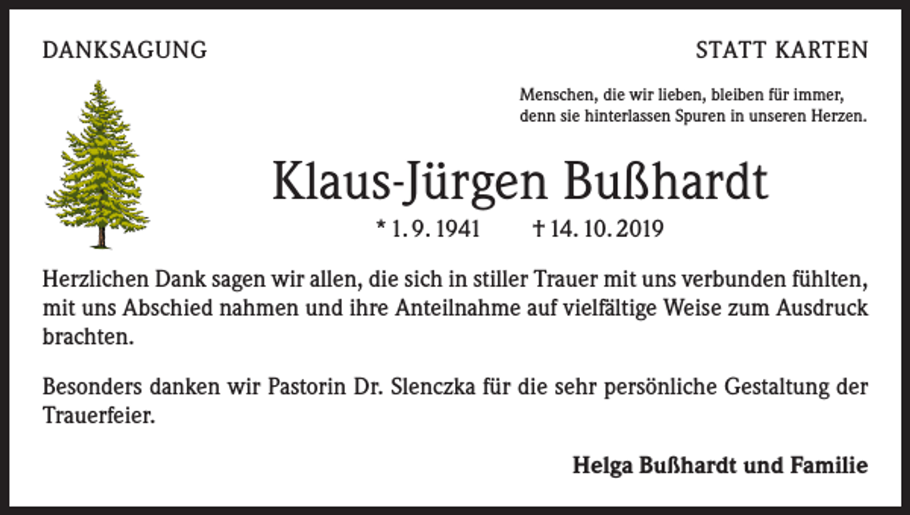 <p>DANKSAGUNG</p><p>STATT KARTEN<br />Menschen, die wir lieben, bleiben für immer,<br />denn sie hinterlassen Spuren in unseren Herzen.</p><p>Klaus-Jürgen Bußhardt<br />* 1. 9. 1941 † 14. 10. 2019<br />Herzlichen Dank sagen wir allen, die sich in stiller Trauer mit uns verbunden fühlten,<br />mit uns Abschied nahmen und ihre Anteilnahme auf vielfältige Weise zum Ausdruck<br />brachten.<br />Besonders danken wir Pastorin Dr. Slenczka für die sehr persönliche Gestaltung der<br />Trauerfeier.<br />Helga Bußhardt und Familie</p>