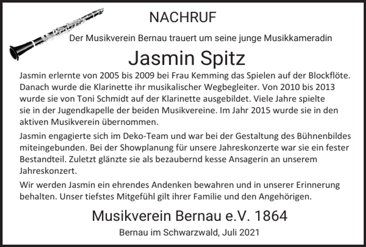 <p>NACHRUF<br />Der Musikverein Bernau trauert um seine junge Musikkameradin</p><p>Jasmin Spitz<br />Jasmin erlernte von 2005 bis 2009 bei Frau Kemming das Spielen auf der Blockflöte.<br />Danach wurde die Klarinette ihr musikalischer Wegbegleiter. Von 2010 bis 2013<br />wurde sie von Toni Schmidt auf der Klarinette ausgebildet. Viele Jahre spielte<br />sie in der Jugendkapelle der beiden Musikvereine. Im Jahr 2015 wurde sie in den<br />aktiven Musikverein übernommen.<br />Jasmin engagierte sich im Deko-Team und war bei der Gestaltung des Bühnenbildes<br />miteingebunden. Bei der Showplanung für unsere Jahreskonzerte war sie ein fester<br />Bestandteil. Zuletzt glänzte sie als bezaubernd kesse Ansagerin an unserem<br />Jahreskonzert.<br />Wir werden Jasmin ein ehrendes Andenken bewahren und in unserer Erinnerung<br />behalten. Unser tiefstes Mitgefühl gilt ihrer Familie und den Angehörigen.</p><p>Musikverein Bernau e.V. 1864<br />Bernau im Schwarzwald, Juli 2021</p>