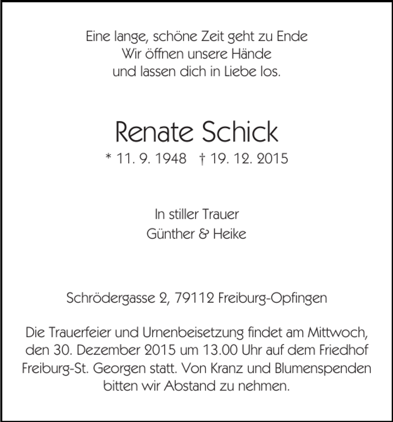 <p>Eine lange, schöne Zeit geht zu Ende<br />Wir öffnen unsere Hände<br />und lassen dich in Liebe los.</p><p>Renate Schick<br />* 11. 9. 1948 † 19. 12. 2015</p><p>In stiller Trauer<br />Günther &amp; Heike</p><p>Schrödergasse 2, 79112 Freiburg-Opfingen<br />Die Trauerfeier und Urnenbeisetzung findet am Mittwoch,<br />den 30. Dezember 2015 um 13.00 Uhr auf dem Friedhof<br />Freiburg-St. Georgen statt. Von Kranz und Blumenspenden<br />bitten wir Abstand zu nehmen.</p>
