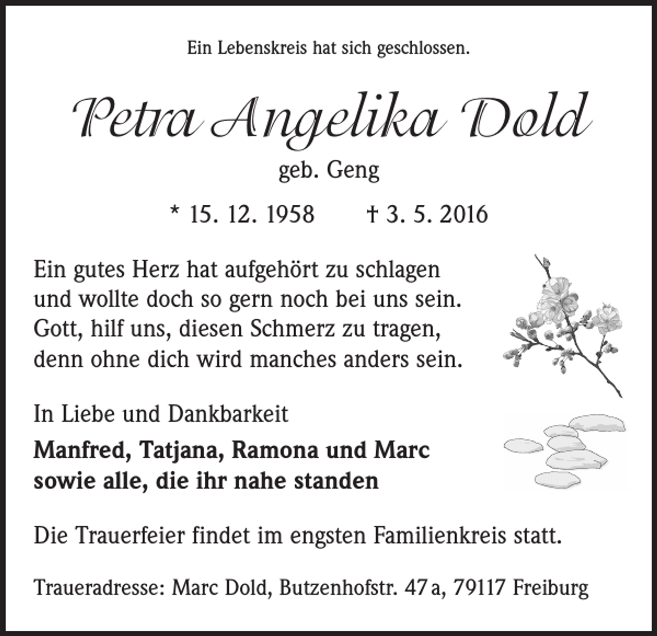 <p>Ein Lebenskreis hat sich geschlossen.</p><p>Petra Angelika Dold<br />geb. Geng<br />* 15. 12. 1958 † 3. 5. 2016<br />Ein gutes Herz hat aufgehört zu schlagen<br />und wollte doch so gern noch bei uns sein.<br />Gott, hilf uns, diesen Schmerz zu tragen,<br />denn ohne dich wird manches anders sein.<br />In Liebe und Dankbarkeit<br />Manfred, Tatjana, Ramona und Marc<br />sowie alle, die ihr nahe standen<br />Die Trauerfeier findet im engsten Familienkreis statt.<br />Traueradresse: Marc Dold, Butzenhofstr. 47 a, 79117 Freiburg</p>
