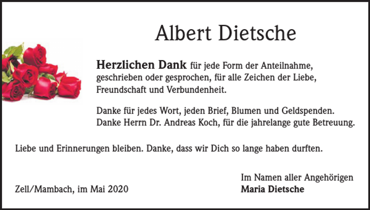 <p>Albert Dietsche<br />Herzlichen Dank für jede Form der Anteilnahme,</p><p>geschrieben oder gesprochen, für alle Zeichen der Liebe,<br />Freundschaft und Verbundenheit.</p><p>Danke für jedes Wort, jeden Brief, Blumen und Geldspenden.<br />Danke Herrn Dr. Andreas Koch, für die jahrelange gute Betreuung.<br />Liebe und Erinnerungen bleiben. Danke, dass wir Dich so lange haben durften.</p><p>Zell/Mambach, im Mai 2020</p><p>Im Namen aller Angehörigen<br />Maria Dietsche</p>